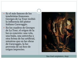  Es el más famoso de los
tenebristas franceses.
Georges de La Tour recibió
la influencia del pintor
italiano Caravaggio.
 En los cuadros de Georges
de La Tour, el origen de la
luz es concreto: una vela,
una bujía, una antorcha u
otra forma de luz artificial,
mientras que en las obras
de Caravaggio, la luz
provenía de un foco de
origen impreciso.
San José carpintero, 1642
 