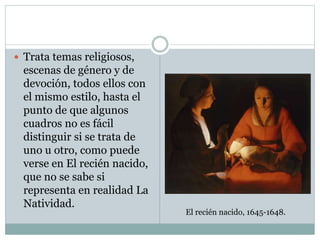  Trata temas religiosos,
escenas de género y de
devoción, todos ellos con
el mismo estilo, hasta el
punto de que algunos
cuadros no es fácil
distinguir si se trata de
uno u otro, como puede
verse en El recién nacido,
que no se sabe si
representa en realidad La
Natividad.
El recién nacido, 1645-1648.
 
