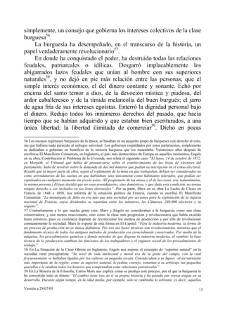 simplemente, un consejo que gobierna los intereses colectivos de la clase
burguesa56.
     La burguesía ha desempeñado, en el transcurso de la historia, un
papel verdaderamente revolucionario57.
     En donde ha conquistado el poder, ha destruido todas las relaciones
feudales, patriarcales o idílicas. Desgarró implacablemente los
abigarrados lazos feudales que unían al hombre con sus superiores
naturales58, y no dejó en pie más relación entre las personas, que el
simple interés económico, el del dinero contante y sonante. Echó por
encima del santo temor a dios, de la devoción mística y piadosa, del
ardor caballeresco y de la tímida melancolía del buen burgués; el jarro
de agua fría de sus intereses egoístas. Enterró la dignidad personal bajo
el dinero. Redujo todos los innúmeros derechos del pasado, que hacía
tiempo que se habían adquirido y que estaban bien escriturados, a una
única libertad: la libertad ilimitada de comerciar59. Dicho en pocas

56 Los escasos regímenes burgueses de la época, se basaban en un pequeño grupo de burgueses con derecho al voto,
sin que hubiera nada parecido al sufragio universal. Los gobiernos respaldados por estos parlamentos, simplemente
se dedicaban a gobernar en beneficio de la minoría burguesa que los sustentaba. Veinticinco años después de
escribirse El Manifiesto Comunista, en Inglaterra, el país más democrático de Europa en aquellos momentos, Engels
en su obra, Contribución al Problema de la Vivienda, nos relata el siguiente caso: “El lunes, 14 de octubre de 1872,
en Morpeth, el Tribunal que había de pronunciarse sobre el establecimiento de las listas de electores del
parlamento, hubo de resolver sobre la demanda de dos mil mineros que pedían su inscripción en el censo electoral.
Resultó que la mayor parte de ellos, según el reglamento de la mina en que trabajaban, debían ser considerados no
como arrendatarios de las casitas en que habitaban, sino únicamente como habitantes tolerados, que podían ser
expulsados en cualquier momento sin previo aviso. (El propietario de las minas y el de las casas, era, naturalmente,
la misma persona.) El juez decidió que no eran arrendatarios, sino domésticos, y que dada esta condición, no tenían
ningún derecho a ser incluidos en las listas electorales.”. Por su parte, Marx en su obra La Lucha de Clases en
Francia de 1848 a 1850, nos informa de la situación política de Francia, cuando se escribió El Manifiesto
Comunista: “La monarquía de Julio no era más que una sociedad por acciones para la explotación de la riqueza
nacional de Francia, cuyos dividendos se repartían entre los ministros, las Cámaras, 240.000 electores y su
séquito.”.
57 Contrariamente a lo que mucha gente cree, Marx y Engels no consideraban a la burguesía como una clase
conservadora, y aún menos reaccionaria, sino como la clase más progresista y revolucionaria que había existido
hasta entonces, pues su existencia depende de revolucionar los medios de producción y por ello de revolucionar
constantemente la sociedad. Marx lo expone de esta forma en El Capital: “Para la industria moderna, la forma de
un proceso de producción no es nunca definitiva. Por eso sus bases técnicas son revolucionarias, mientras que el
fundamento técnico de todos los antiguos métodos de producción era esencialmente conservador. Por medio de la
máquina, los procedimientos químicos y demás métodos de que dispone la industria moderna, al cambiar la base
técnica de la producción cambian las funciones de los trabajadores y el régimen social de los procedimientos de
trabajo.”
58 En La Situación de la Clase Obrera en Inglaterra, Engels nos expone el concepto de “superior natural” en la
sociedad rural precapitalista: “Su nivel de vida intelectual y moral era de la gente del campo, con la cual
frecuentemente se hallaban ligados por los cultivos en pequeña escala. Consideraban a su Squire -el terrateniente
más importante de la región- como su superior natural; le pedían consejo, sometían a su arbitraje sus pequeñas
querellas y le rendían todos los honores que comprendían estas relaciones patriarcales.”.
59 En La Miseria de la Filosofía, Carlos Marx nos explica cómo se produjo este proceso, por el que la burguesía lo
ha convertido todo en dinero: “El cambio tiene tras de sí su propia historia y ha pasado por varias etapas en su
desarrollo. Durante algún tiempo, en la edad media, por ejemplo, sólo se cambiaba lo sobrante, es decir, aquellos

Versión a 29/07/05                                                                                                13
 