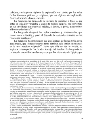 palabras, sustituyó un régimen de explotación casi oculto por los velos
de las ilusiones políticas y religiosas, por un régimen de explotación
franco, descarado, directo, escueto.
     La burguesía ha despojado de su halo de santidad, a todo lo que
antes se tenía por venerable y digno de piadoso respeto. Ha convertido
en sus servidores asalariados al médico, al jurista, al poeta, al sacerdote,
al hombre de ciencia60.
     La burguesía desgarró los velos emotivos y sentimentales que
envolvían a la familia y puso al desnudo la realidad económica de las
relaciones familiares.61
     La burguesía ha demostrado que esos alardes de fuerza bruta de la
edad media, que los reaccionarios tanto admiran, sólo tenían su sustento,
en la más absoluta vagancia62. Hasta que ella no nos lo reveló, no
supimos cuánto podía dar de sí el trabajo del hombre. La burguesía ha
producido maravillas mucho mayores que las pirámides de Egipto, que


productos que excedían de las necesidades de la gente. Vino luego otra fase en la cual no sólo se cambiaba lo
sobrante, sino que todos los productos de la industria pasaron a ser objeto de comercio. En este periodo la
producción dependía del cambio. Finalmente, llegó el día en que hasta las mismas cosas que antes se consideraban
inalienables pasaron a ser artículo de tráfico mercantil. Así la virtud, el amor, las ideas, la ciencia, la conciencia,
etcétera entraron en el comercio. Comienza un periodo de corrupción al por mayor, de venalidad universal, o para
decirlo en términos de economía política, un periodo en el que todo, tanto en el orden espiritual como en el
material, se convierte en valor de cambio y desciende al mercado para ser tasado en su justo precio.
60 Para explicar como la burguesía en su proceso de expansión, ha sometido cuanto existe al dinero, Marx en El
Capital repite estas palabras de Colón: “ “El oro es excelentísimo: del oro se hace tesoro, y con él, quien lo tiene,
hace cuanto quiere en el mundo, y llega a que echa las ánimas al paraíso” .(Colón, en carta escrita desde Jamaica
en 1503) Como el dinero no lleva escrito en la frente lo que con él se compra, todo, sea o no mercancía, se
convierte en dinero. Todo se puede comprar y vender. La circulación es como una gran retorta social a la que se
lanza todo, para salir de ella cristalizado en dinero. Y de esta alquimia no escapan ni los huesos de los santos ni
otras res sacrosanctae extra commercium hominum [cosas sacrosantas que están fuera del comercio de los hombres]
mucho menos toscas.”
61 Marx y Engels, de nuevo aplican el materialismo histórico. Toda la estructura ideológica de cualquier sociedad,
está determinada por su economía y por su sistema productivo. Cada sociedad tiene una forma distinta de familia, y
el origen de estos distintos tipos de familia, reside en el sistema de producción de cada sociedad. De la misma forma
que lo habían hecho antes los reyes y los nobles, la burguesía realizaba matrimonios de conveniencia, para de esta
forma unir propiedades, industrias y negocios. Tres años antes de escribir El Manifiesto Comunista, Marx indicaba
en su obra, La Cuestión Judía: “El dinero humilla a todos los dioses del hombre y los convierte en una mercancía...
Hasta el mismo amor, la relación entre hombre y mujer, se trueca en un objeto comerciable.”. Y también poco antes
de escribir El Manifiesto Comunista, escribía Engels en La Situación de la Clase Obrera en Inglaterra: “...no
reconoce otra relación entre un hombre y otro hombre; que la del pago al contado. Incluso los vínculos entre él y su
mujer, no son en el 99% de los casos, más que un "pago al contado".”
62 Marx y Engels están aplicando el materialismo histórico. Cuando la burguesía cambió la economía y las formas
de producción de la sociedad, toda la estructura ideológica de la sociedad feudal, todos los argumentos ideológicos
en que se apoyaba, fueron destruidos por la nueva realidad económica burguesa. Las viejas estructuras ideológicas
feudales, se asentaban sobre la economía y sobre el sistema de producción feudal, cuando quedaron destruidas por el
avance imparable de la burguesía, esta ideología se acabó, debido a la desaparición del sistema de producción en que
se asentaba.

Versión a 29/07/05                                                                                                   14
 