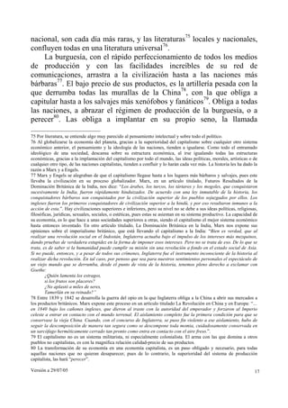 nacional, son cada día más raras, y las literaturas75 locales y nacionales,
confluyen todas en una literatura universal76.
     La burguesía, con el rápido perfeccionamiento de todos los medios
de producción y con las facilidades increíbles de su red de
comunicaciones, arrastra a la civilización hasta a las naciones más
bárbaras77. El bajo precio de sus productos, es la artillería pesada con la
que derrumba todas las murallas de la China78, con la que obliga a
capitular hasta a los salvajes más xenófobos y fanáticos79. Obliga a todas
las naciones, a abrazar el régimen de producción de la burguesía, o a
perecer80. Las obliga a implantar en su propio seno, la llamada

75 Por literatura, se entiende algo muy parecido al pensamiento intelectual y sobre todo el político.
76 Al globalizarse la economía del planeta, gracias a la superioridad del capitalismo sobre cualquier otro sistema
económico anterior, el pensamiento y la ideología de las naciones, tienden a igualarse. Como todo el entramado
ideológico de una sociedad, descansa sobre su estructura económica, al irse igualando todas las estructuras
económicas, gracias a la implantación del capitalismo por todo el mundo, las ideas políticas, morales, artísticas o de
cualquier otro tipo, de las naciones capitalistas, tienden a confluir y lo harán cada vez más. La historia les ha dado la
razón a Marx y a Engels.
77 Marx y Engels se alegraban de que el capitalismo llegase hasta a los lugares más bárbaros y salvajes, pues este
llevaba la civilización en su proceso globalizador. Marx, en un artículo titulado, Futuros Resultados de la
Dominación Británica de la India, nos dice: “Los árabes, los turcos, los tártaros y los mogoles, que conquistaron
sucesivamente la India, fueron rápidamente hinduizados. De acuerdo con una ley inmutable de la historia, los
conquistadores bárbaros son conquistados por la civilización superior de los pueblos sojuzgados por ellos. Los
ingleses fueron los primeros conquistadores de civilización superior a la hindú, y por eso resultaron inmunes a la
acción de esta.”. Hay civilizaciones superiores e inferiores, pero su nivel no se debe a sus ideas políticas, religiosas,
filosóficas, jurídicas, sexuales, sociales, o estéticas, pues estas se asientan en su sistema productivo. La capacidad de
su economía, es lo que hace a unas sociedades superiores a otras, siendo el capitalismo el mejor sistema económico
hasta entonces inventado. En otro artículo titulado, La Dominación Británica en la India, Marx nos expone sus
opiniones sobre el imperialismo británico, que está llevando el capitalismo a la India: “Bien es verdad, que al
realizar una revolución social en el Indostán, Inglaterra actuaba bajo el impulso de los intereses más mezquinos,
dando pruebas de verdadera estupidez en la forma de imponer esos intereses. Pero no se trata de eso. De lo que se
trata, es de saber si la humanidad puede cumplir su misión sin una revolución a fondo en el estado social de Asia.
Si no puede, entonces, y a pesar de todos sus crímenes, Inglaterra fue el instrumento inconsciente de la historia al
realizar dicha revolución. En tal caso, por penoso que sea para nuestros sentimientos personales el espectáculo de
un viejo mundo que se derrumba, desde el punto de vista de la historia, tenemos pleno derecho a exclamar con
Goethe:
        ¿Quién lamenta los estragos,
        si los frutos son placeres?
        ¿No aplastó a miles de seres,
        Tamerlán en su reinado?”
78 Entre 1839 y 1842 se desarrolla la guerra del opio en la que Inglaterra obliga a la China a abrir sus mercados a
los productos británicos. Marx expone este proceso en un artículo titulado La Revolución en China y en Europa: “…
en 1840 bajo los cañones ingleses, que dieron al traste con la autoridad del emperador y forzaron al Imperio
celeste a entrar en contacto con el mundo terrenal. El aislamiento completo fue la primera condición para que se
conservase la vieja China. Cuando, con el concurso de Inglaterra, se puso fin violento a ese aislamiento, hubo de
seguir la descomposición de manera tan segura como se descompone toda momia, cuidadosamente conservada en
un sarcófago herméticamente cerrado tan pronto como entra en contacto con el aire freso.”.
79 El capitalismo no es un sistema militarista, ni especialmente colonialista. El arma con las que domina a otros
pueblos no capitalistas, es con la magnífica relación calidad-precio de sus productos.
80 La transformación de su economía en una economía capitalista, es un paso obligado y necesario, para todas
aquellas naciones que no quieran desaparecer, pues de lo contrario, la superioridad del sistema de producción
capitalista, las hará “perecer”.

Versión a 29/07/05                                                                                                     17
 