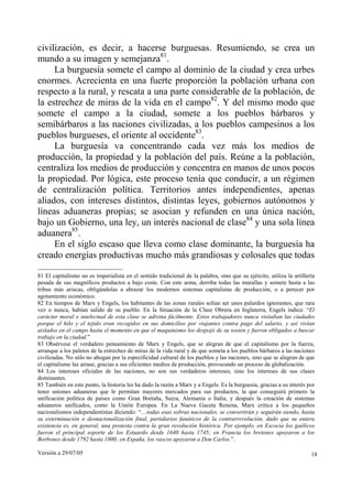 civilización, es decir, a hacerse burguesas. Resumiendo, se crea un
mundo a su imagen y semejanza81.
     La burguesía somete el campo al dominio de la ciudad y crea urbes
enormes. Acrecienta en una fuerte proporción la población urbana con
respecto a la rural, y rescata a una parte considerable de la población, de
la estrechez de miras de la vida en el campo82. Y del mismo modo que
somete el campo a la ciudad, somete a los pueblos bárbaros y
semibárbaros a las naciones civilizadas, a los pueblos campesinos a los
pueblos burgueses, el oriente al occidente83.
     La burguesía va concentrando cada vez más los medios de
producción, la propiedad y la población del país. Reúne a la población,
centraliza los medios de producción y concentra en manos de unos pocos
la propiedad. Por lógica, este proceso tenía que conducir, a un régimen
de centralización política. Territorios antes independientes, apenas
aliados, con intereses distintos, distintas leyes, gobiernos autónomos y
líneas aduaneras propias; se asocian y refunden en una única nación,
bajo un Gobierno, una ley, un interés nacional de clase84 y una sola línea
aduanera85.
     En el siglo escaso que lleva como clase dominante, la burguesía ha
creado energías productivas mucho más grandiosas y colosales que todas

81 El capitalismo no es imperialista en el sentido tradicional de la palabra, sino que su ejército, utiliza la artillería
pesada de sus magníficos productos a bajo coste. Con este arma, derriba todas las murallas y somete hasta a las
tribus más ariscas, obligándolas a abrazar los modernos sistemas capitalistas de producción, o a perecer por
agotamiento económico.
82 En tiempos de Marx y Engels, los habitantes de las zonas rurales solían ser unos palurdos ignorantes, que rara
vez o nunca, habían salido de su pueblo. En la Situación de la Clase Obrera en Inglaterra, Engels indica: “El
carácter moral e intelectual de esta clase se adivina fácilmente. Estos trabajadores nunca visitaban las ciudades
porque el hilo y el tejido eran recogidos en sus domicilios por viajantes contra pago del salario, y así vivían
aislados en el campo hasta el momento en que el maquinismo los despojó de su sostén y fueron obligados a buscar
trabajo en la ciudad.”
83 Obsérvese el verdadero pensamiento de Marx y Engels, que se alegran de que el capitalismo por la fuerza,
arranque a los paletos de la estrechez de miras de la vida rural y de que someta a los pueblos bárbaros a las naciones
civilizadas. No sólo no abogan por la especificidad cultural de los pueblos y las naciones, sino que se alegran de que
el capitalismo las arrase, gracias a sus eficientes medios de producción, provocando un proceso de globalización.
84 Los intereses oficiales de las naciones, no son sus verdaderos intereses, sino los intereses de sus clases
dominantes.
85 También en este punto, la historia les ha dado la razón a Marx y a Engels. Es la burguesía, gracias a su interés por
tener uniones aduaneras que le permitan mayores mercados para sus productos, la que conseguirá primero la
unificación política de países como Gran Bretaña, Suiza, Alemania o Italia, y después la creación de sistemas
aduaneros unificados, como la Unión Europea. En La Nueva Gaceta Renena, Marx critica a los pequeños
nacionalismos independentistas diciendo: “…todas esas sobras nacionales, se convertirán y seguirán siendo, hasta
su exterminación o desnacionalización final, partidarios fanáticos de la contrarrevolución, dado que su entera
existencia es, en general, una protesta contra la gran revolución histórica. Por ejemplo, en Escocia los gaélicos
fueron el principal soporte de los Estuardo desde 1640 hasta 1745; en Francia los bretones apoyaron a los
Borbones desde 1792 hasta 1800; en España, los vascos apoyaron a Don Carlos.”.

Versión a 29/07/05                                                                                                     18
 