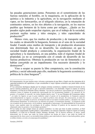 las pasadas generaciones juntas. Pensemos en el sometimiento de las
fuerzas naturales al hombre, en la maquinaria, en la aplicación de la
química a la industria y la agricultura, en la navegación mediante el
vapor, en los ferrocarriles, en el telégrafo eléctrico, en la roturación de
continentes enteros, en los ríos abiertos a la navegación, en los nuevos
pueblos que brotaron de la tierra como por milagro... ¿Quién en los
pasados siglos pudo sospechar siquiera, que en el trabajo de la sociedad,
yaciesen ocultas tantas y tales energías, y tales capacidades de
producción?86
     Hemos visto, que los medios de producción y de transporte sobre
los cuales se desarrolló la burguesía, brotaron en el seno de la sociedad
feudal. Cuando estos medios de transporte y de producción alcanzaron
una determinada fase en su desarrollo, las condiciones en que la
sociedad feudal producía y comerciaba, la organización feudal de la
agricultura y la manufactura, en una palabra, todo el régimen feudal de
propiedad, ya no se correspondía con el estado de desarrollo de las
fuerzas productivas. Obstruía la producción en vez de fomentarla y se
habían convertido en un impedimento. Era necesario destruirlo y lo
destruyeron87.
     Vino a ocupar su puesto la libre competencia, con la constitución
política y social adecuada para ello, mediante la hegemonía económica y
política de la clase burguesa88.

86 Contrariamente a los que muchos creen, volvemos a percatarnos de que Marx y Engels eran dos entusiastas de la
capacidad productiva del capitalismo, al que consideraban el mejor régimen económico que jamás había existido
hasta entonces.
87 Las estructuras ideológicas dejadas por los antiguos sistemas económicos, impiden el desenvolvimiento de los
nuevos sistemas productivos, por lo que es necesario destruirlas y son destruidas. Engels lo expone en Ludwig
Feuerbach y el Final de la Filosofía Clásica Alemana: “Las fuerzas productivas representadas por la burguesía se
rebelaron contra el régimen de producción representado por los terratenientes feudales y los maestros de los
gremios; el resultado es conocido: las trabas feudales fueron rotas.”.Y en sus Principios del Comunismo indica:
“...en todos los lugares en que la gran industria ocupó el puesto de la manufactura, la burguesía aumentó
extraordinariamente su riqueza y su poder, y se erigió en primera clase del país. En consecuencia, en todos los
lugares en los que se produjo ese proceso, la burguesía tomó en sus manos el poder político, y desalojó a las clases
anteriormente dominantes: la aristocracia, los maestros de gremio y la monarquía absoluta... La burguesía acabó
con el poderío de la aristocracia y de la nobleza, suprimiendo el mayorazgo o la inalienabilidad de la posesión de
tierras, como también todos los privilegios de la nobleza. Destruyó el poderío de los maestros de gremio,
eliminando todos los gremios y los privilegios gremiales.”.
88 Las luchas de clase siempre tienen un carácter económico. La clase que tiene el poder económico, al final
siempre acaba conquistando el poder político y adecuándolo a sus intereses materiales. Engels lo expone en Ludwig
Feuerbach y el Final de la Filosofía Clásica Alemana, diciendo: “En la historia moderna, al menos, queda
demostrado, por lo tanto, que todas las luchas políticas son luchas de clases y que todas las luchas de
emancipación de clases, pese a su inevitable forma política, pues toda lucha de clases es una lucha política, giran,
en último término, en torno a la emancipación económica.”.

Versión a 29/07/05                                                                                                19
 