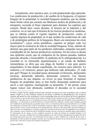 Actualmente, ante nuestros ojos, se está produciendo algo parecido.
Las condiciones de producción y de cambio de la burguesía, el régimen
burgués de la propiedad, la sociedad burguesa moderna, que ha sabido
hacer brotar como por encanto tan fabulosos medios de producción y de
transporte, recuerda al brujo impotente para dominar los espíritus que
conjuró. Desde hace varias décadas, la historia de la industria y del
comercio, no es más que la historia de las fuerzas productivas modernas,
que se rebelan contra el vigente régimen de producción, contra el
vigente régimen de propiedad, en el que residen las condiciones de vida
y de predominio político de la burguesía. Baste con mencionar las crisis
económicas89, cuyos ciclos periódicos, suponen un peligro cada vez
mayor para la existencia de toda la sociedad burguesa. Estas, además de
destruir una gran parte de los productos elaborados, aniquilan una parte
considerable de las fuerzas productivas existentes. En las crisis se desata
una epidemia social, que en cualquiera de las épocas pasadas, hubiera
parecido absurda e inconcebible: la epidemia de la sobreproducción. La
sociedad se ve retrotraída repentinamente a un estado de barbarie
momentánea; se diría que una plaga de hambre o una gran guerra
aniquiladora, la han dejado esquilmada, sin recursos para subsistir. La
industria y el comercio, parece que hubiesen sido destruidos. ¿Y todo
por qué? Porque la sociedad posee demasiada civilización, demasiados
recursos, demasiada industria, demasiado comercio. Las fuerzas
productivas de que dispone, no sirven ya para fomentar el régimen
burgués de propiedad; pues se han hecho demasiado poderosas para
servir a este régimen, restringiendo su desarrollo. Y tan pronto como
logran vencer este obstáculo, siembran el desorden en la sociedad
89 Marx y Engels hicieron grandes esfuerzos para encontrar la causa de las crisis económicas, pero no fueron
capaces. Engels en su obra Antidurin, expone de esta forma el problema la sobreproducción y de la falta de
consumo, que genera las crisis económicas y al que consideraban como uno de los pilares del fin del capitalismo:
“Pero el hecho es, que el subconsumo de las masas, la limitación del consumo de éstas a lo imprescindible para su
sustento y su reproducción, no es en absoluto cosa nueva. Ha existido, siempre que ha habido clases explotadoras y
explotadas... el subconsumo es un hecho histórico constante desde hace milenios, mientras que el bloqueo general
de la salida de las mercancías que se produce en las crisis, a consecuencia del exceso de producción, no es visible
sino desde hace cincuenta años. Toda la trivialidad económico-vulgar del señor Dühring, consiste en explicar la
nueva colisión, no por el nuevo fenómeno de la sobreproducción, sino por el del subconsumo, que tiene milenios de
edad. Es como si en matemáticas, se quisiera explicar la variación de la razón entre dos magnitudes, una variable y
otra constante, no por el hecho de que la variable ha variado, sino por el de que la constante sigue siendo idéntica.
El subconsumo de las masas, es una condición necesaria de todas las formas de sociedad basadas en la
explotación, y por tanto, también de la sociedad capitalista; pero sólo la forma capitalista de la producción, lleva
ese subconsumo hasta una crisis. El subconsumo de las masas, es pues, también una condición de las crisis, y
desempeña en ellas un papel de antiguo conocido; pero nos informa tan poco de las causas de la actual existencia
de las crisis, como de las causas de su anterior inexistencia.”.

Versión a 29/07/05                                                                                                 20
 