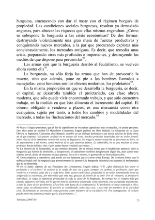 burguesa, amenazando con dar al traste con el régimen burgués de
propiedad. Las condiciones sociales burguesas, resultan ya demasiado
angostas, para abarcar las riquezas que ellas mismas engendran. ¿Cómo
se sobrepone la burguesía a las crisis económicas? De dos formas:
destruyendo violentamente una gran masa de fuerzas productivas y
conquistando nuevos mercados, a la par que procurando explotar más
concienzudamente, los mercados antiguos. Es decir, que remedia unas
crisis, preparando otras más profundas e importantes, y destruyendo los
medios de que dispone para prevenirlas90.
     Las armas con que la burguesía derribó al feudalismo, se vuelven
ahora contra ella91.
     La burguesía, no sólo forja las armas que han de provocarle la
muerte, sino que además, pone en pie a los hombres llamados a
manejarlas: estos hombres son los obreros modernos, los proletarios92.
     En la misma proporción en que se desarrolla la burguesía, es decir,
el capital, se desarrolla también el proletariado, esa clase obrera
moderna, que sólo puede vivir encontrando trabajo, y que sólo encuentra
trabajo, en la medida en que éste alimenta el incremento del capital. El
obrero, obligado a venderse a plazos, es una mercancía como otra
cualquiera, sujeta por tanto, a todos los cambios y modalidades del
mercado, a todas las fluctuaciones del mercado.93

90 Marx y Engels pensaban, que el fin de capitalismo en los países capitalistas más avanzados, ya estaba próximo.
Dos años antes de escribir El Manifiesto Comunista, Engels publicó un libro titulado, La Situación de la Clase
Obrera en Inglaterra. Cincuenta años después, escribió en un prólogo destinado a una nueva edición de dicha obra,
en el que exponía: “He puesto cuidado en no tachar del texto, muchas profecías inspiradas por mi ardor juvenil,
entre ellas la de la inminente revolución social en Inglaterra. No tengo la menor intención de presentar mi libro, ni
de presentarme a mí mismo, como mejores de lo que entonces fuimos. Lo admirable, no es que muchas de estas
profecías hayan fallado, sino el que tantas hayan resultado acertadas...”.
91 La historia de la humanidad, es un continuo discurrir. De la misma forma que el feudalismo apareció, creó la
burguesía que habría de destruirlo, y desapareció; el capitalismo también desaparecerá algún día, pues como todo
sistema social, desde el momento en que aparece, lleva en sí mismo, el germen de su futura destrucción.
92 Ahora empieza a entenderse, qué puede ser ese fantasma que se cierne sobre Europa. De la misma forma que la
nobleza feudal creó la burguesía que posteriormente la destruyó, la burguesía industrial está creando el proletariado
que ha de destruirla.
93 En el punto séptimo de sus Principios del Comunismo, Engels indica: “VII. ¿Qué diferencia hay entre el
proletario y el esclavo? Al esclavo se le vende de una vez y para siempre, en cambio, el proletario, tiene que
venderse a sí mismo, cada día y a cada hora. Todo esclavo individual, propiedad de un señor determinado, tiene ya
asegurada su existencia, por miserable que esta sea, gracias al interés de su amo. Por el contrario, el proletario
individual, es valga la expresión, propiedad de toda la clase de la burguesía. Su trabajo no se compra más que
cuando alguien lo necesita, por lo que no tiene la existencia asegurada. Esta existencia, está asegurada únicamente,
a toda la clase de los proletarios. El esclavo está fuera de la competencia. El proletario se haya sometido a ella y
siente todas sus fluctuaciones. El esclavo es considerado como una cosa, y no como un miembro de la sociedad
civil. El proletario es reconocido como persona, como miembro de la sociedad civil. Por consiguiente, el esclavo
puede tener una existencia mejor que la del proletario...”.

Versión a 29/07/05                                                                                                 21
 
