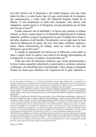 son sólo esclavos de la burguesía y del estado burgués, sino que están
todos los días y a todas horas, bajo el yugo esclavizador de la máquina,
del contramaestre, y sobre todo, del industrial burgués dueño de la
fábrica. Y este despotismo es tanto más mezquino, más odioso, más
indignante, cuanta mayor es la franqueza, con que proclama que no tiene
otro fin que el lucro98.
     Cuanto menores son la habilidad y la fuerza que reclama el trabajo
manual, es decir, cuanto mayor es el desarrollo adquirido por la moderna
industria, también es mayor la proporción en que el trabajo de la mujer y
del niño, desplaza al del hombre. Socialmente, ya no rigen para la clase
obrera las diferencias de edad y de sexo. Son todos, hombres, mujeres y
niños, meros instrumentos de trabajo, entre los cuales no hay más
diferencia, que la del coste99.
     Y cuando la explotación del obrero por el fabricante ya ha dado su
fruto, y aquél recibe su salario, caen sobre él los demás representantes de
la burguesía: el casero, el tendero, el prestamista, etc100.
     Toda una serie de elementos modestos que venían perteneciendo a
la clase media, pequeños industriales, comerciantes y rentistas, artesanos
y labriegos, son absorbidos por el proletariado. Unos, porque su pequeña
fortuna no basta para alimentar las exigencias de la gran industria, y



de que tanto gusta la burguesía, ni el sistema representativo, de que gusta todavía más, es simplemente la
caricatura capitalista de la reglamentación social del proceso de trabajo, reglamentación que se hace necesaria al
implantarse la cooperación en gran escala y la aplicación de instrumentos de trabajo colectivos, principalmente la
maquinaria. El látigo del capataz de esclavos deja el puesto al reglamento penal del vigilante.”
98 En la época de El Manifiesto Comunista, existía el llamado capitalismo manchesteriano. Parte de la burguesía
manchesteriana, ni siquiera guardaba las apariencias mediante un sistema ideológico, tal como lo había hecho la
nobleza feudal o como lo hace la burguesía actual, sino que admitía abiertamente su régimen de explotación del
proletariado.
99 Debido a la simplificación máxima de tareas, que llevaba a cabo el capitalismo manchesteriano, ayudado por la
fuerza de la máquina de vapor, el trabajo se redujo a labores simplísimas y repetitivas, que también podían ejecutar
las mujeres e incluso los niños. Por ello, los fabricantes preferían contratar a mujeres o aún mejor a niños, con lo que
la mano de obra les resultaba más barata. Marx indica en El Capital: “La maquinaria, al hacer inútil la fuerza del
músculo, permite emplear obreros sin fuerza muscular o sin un desarrollo físico completo, que posean, en cambio,
una gran flexibilidad en sus miembros. El trabajo de la mujer y del niño, fue por tanto, el primer grito de la
aplicación capitalista de la maquinaria. De este modo, aquel instrumento gigantesco creado para eliminar trabajo
y obreros, se convertía inmediatamente en medio de multiplicación del número de asalariados, colocando a todos
los individuos de la familia obrera, sin distinción de edad ni sexo, bajo la dependencia inmediata del capital.”.
100 Además de la explotación en el trabajo, el proletario tiene que soportar otros tipos de explotación, en la medida
en que es consumidor de bienes y servicios. Marx en El Capital, explica cómo la especulación es también una forma
de explotación, por ejemplo en el caso de la vivienda: “...todo el mundo sabe que la carestía de la vivienda se halla
en razón inversa a su calidad y que las minas de la miseria son explotadas por los caseros especuladores con más
provecho y menos gastos que en otro tiempo los yacimientos de Potosí.”

Versión a 29/07/05                                                                                                    23
 