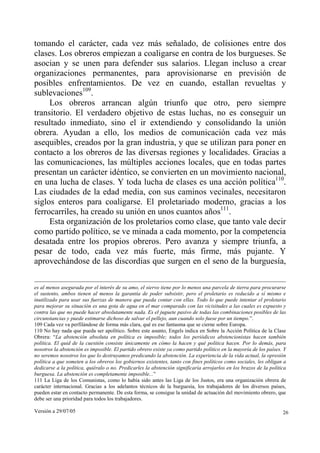 tomando el carácter, cada vez más señalado, de colisiones entre dos
clases. Los obreros empiezan a coaligarse en contra de los burgueses. Se
asocian y se unen para defender sus salarios. Llegan incluso a crear
organizaciones permanentes, para aprovisionarse en previsión de
posibles enfrentamientos. De vez en cuando, estallan revueltas y
sublevaciones109.
     Los obreros arrancan algún triunfo que otro, pero siempre
transitorio. El verdadero objetivo de estas luchas, no es conseguir un
resultado inmediato, sino el ir extendiendo y consolidando la unión
obrera. Ayudan a ello, los medios de comunicación cada vez más
asequibles, creados por la gran industria, y que se utilizan para poner en
contacto a los obreros de las diversas regiones y localidades. Gracias a
las comunicaciones, las múltiples acciones locales, que en todas partes
presentan un carácter idéntico, se convierten en un movimiento nacional,
en una lucha de clases. Y toda lucha de clases es una acción política110.
Las ciudades de la edad media, con sus caminos vecinales, necesitaron
siglos enteros para coaligarse. El proletariado moderno, gracias a los
ferrocarriles, ha creado su unión en unos cuantos años111.
     Esta organización de los proletarios como clase, que tanto vale decir
como partido político, se ve minada a cada momento, por la competencia
desatada entre los propios obreros. Pero avanza y siempre triunfa, a
pesar de todo, cada vez más fuerte, más firme, más pujante. Y
aprovechándose de las discordias que surgen en el seno de la burguesía,

es al menos asegurada por el interés de su amo, el siervo tiene por lo menos una parcela de tierra para procurarse
el sustento, ambos tienen al menos la garantía de poder subsistir, pero el proletario es reducido a sí mismo e
inutilizado para usar sus fuerzas de manera que pueda contar con ellas. Todo lo que puede intentar el proletario
para mejorar su situación es una gota de agua en el mar comparado con las vicisitudes a las cuales es expuesto y
contra las que no puede hacer absolutamente nada. Es el juguete pasivo de todas las combinaciones posibles de las
circunstancias y puede estimarse dichoso de salvar el pellejo, aun cuando solo fuese por un tiempo.”.
109 Cada vez va perfilándose de forma más clara, qué es ese fantasma que se cierne sobre Europa.
110 No hay nada que pueda ser apolítico. Sobre este asunto, Engels indica en Sobre la Acción Política de la Clase
Obrera: “La abstención absoluta en política es imposible; todos los periódicos abstencionistas hacen también
política. El quid de la cuestión consiste únicamente en cómo la hacen y qué política hacen. Por lo demás, para
nosotros la abstención es imposible. El partido obrero existe ya como partido político en la mayoría de los países. Y
no seremos nosotros los que lo destruyamos predicando la abstención. La experiencia de la vida actual, la opresión
política a que someten a los obreros los gobiernos existentes, tanto con fines políticos como sociales, les obligan a
dedicarse a la política, quiéralo o no. Predicarles la abstención significaría arrojarlos en los brazos de la política
burguesa. La abstención es completamente imposible...”
111 La Liga de los Comunistas, como lo había sido antes las Liga de los Justos, era una organización obrera de
carácter internacional. Gracias a los adelantos técnicos de la burguesía, los trabajadores de los diversos países,
pueden estar en contacto permanente. De esta forma, se consigue la unidad de actuación del movimiento obrero, que
debe ser una prioridad para todos los trabajadores.

Versión a 29/07/05                                                                                                  26
 