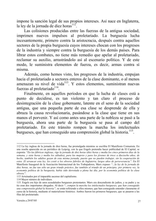impone la sanción legal de sus propios intereses. Así nace en Inglaterra,
la ley de la jornada de diez horas112.
     Las colisiones producidas entre las fuerzas de la antigua sociedad,
imprimen nuevos impulsos al proletariado. La burguesía lucha
incesantemente, primero contra la aristocracia, después contra aquellos
sectores de la propia burguesía cuyos intereses chocan con los progresos
de la industria y siempre contra la burguesía de los demás países. Para
librar estos combates, no tiene más remedio que apelar al proletariado,
reclamar su auxilio, arrastrándolo así al escenario político. Y de este
modo, le suministra elementos de fuerza, es decir, armas contra sí
misma.
     Además, como hemos visto, los progresos de la industria, empujan
hacia el proletariado a sectores enteros de la clase dominante, o al menos
amenazan su nivel de vida113. Y estos elementos, suministran nuevas
fuerzas al proletariado114.
     Finalmente, en aquellos períodos en que la lucha de clases está a
punto de decidirse, es tan violento y tan claro el proceso de
desintegración de la clase gobernante, latente en el seno de la sociedad
antigua, que una pequeña parte de esa clase se desprende de ella y
abraza la causa revolucionaria, pasándose a la clase que tiene en sus
manos el porvenir. Y así como antes una parte de la nobleza se pasó a la
burguesía, ahora una parte de la burguesía se pasa al campo del
proletariado. En este tránsito rompen la marcha los intelectuales
burgueses, que han conseguido una comprensión global la historia.115.


112 La ley inglesa de la jornada de diez horas, fue promulgada mientras se escribía El Manifiesto Comunista. En
una reseña aparecida en un periódico de Leipzig, con la que Engels pretendía hacer publicidad de El Capital, se
exponía: “En las fábricas inglesas, rige la jornada de diez horas (diez horas y media los cinco primeros días de la
semana, y siete horas y media los sábados), para las mujeres y para los jóvenes de trece a dieciocho años; de
hecho, también los adultos gozan de esta misma jornada, puesto que no pueden trabajar, sin la cooperación de
estos. El arrancar esta ley, les costó a los obreros fabriles de Inglaterra, largos años de perseverancia.”. En El
Manifiesto Inaugural de la Asociación Internacional de los Trabajadores, Marx expuso: “...la ley de la jornada de
diez horas, no fue tan sólo un gran triunfo práctico, fue también el triunfo de un principio; por primera vez, la
economía política de la burguesía, había sido derrotada a plena luz día, por la economía política de la clase
obrera.”.
113 Arruinados por el imparable ascenso del capitalismo.
114 Mayor número de individuos.
115. Engels era hijo de unos acaudalados burgueses protestantes. Marx era descendiente de judíos, y su padre y su
tío eran dos importantes abogados. Al decir “...rompen la marcha los intelectuales burgueses, que han conseguido
una comprensión global la historia.”, se están refiriendo a ellos mismos, que han conseguido entender claramente el
curso de la historia, mediante el materialismo histórico. Ambos fueron los primeros burgueses, que se pasaron a las
filas del proletariado.

Versión a 29/07/05                                                                                               27
 