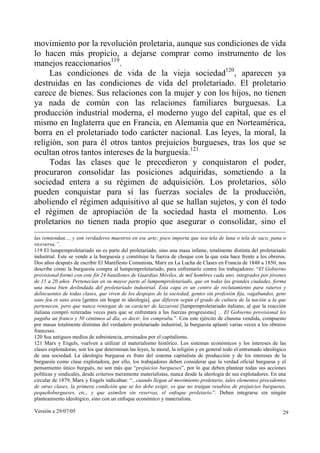 movimiento por la revolución proletaria, aunque sus condiciones de vida
lo hacen más propicio, a dejarse comprar como instrumento de los
manejos reaccionarios119.
     Las condiciones de vida de la vieja sociedad120, aparecen ya
destruidas en las condiciones de vida del proletariado. El proletario
carece de bienes. Sus relaciones con la mujer y con los hijos, no tienen
ya nada de común con las relaciones familiares burguesas. La
producción industrial moderna, el moderno yugo del capital, que es el
mismo en Inglaterra que en Francia, en Alemania que en Norteamérica,
borra en el proletariado todo carácter nacional. Las leyes, la moral, la
religión, son para él otros tantos prejuicios burgueses, tras los que se
ocultan otros tantos intereses de la burguesía.121
     Todas las clases que le precedieron y conquistaron el poder,
procuraron consolidar las posiciones adquiridas, sometiendo a la
sociedad entera a su régimen de adquisición. Los proletarios, sólo
pueden conquistar para sí las fuerzas sociales de la producción,
aboliendo el régimen adquisitivo al que se hallan sujetos, y con él todo
el régimen de apropiación de la sociedad hasta el momento. Los
proletarios no tienen nada propio que asegurar o consolidar, sino el
las remiendan..., y son verdaderos maestros en ese arte; poco importa que sea tela de lana o tela de saco, pana o
viceversa.”.
119 El lumpemproletariado no es parte del proletariado, sino una masa infame, totalmente distinta del proletariado
industrial. Este se vende a la burguesía y constituye la fuerza de choque con la que esta hace frente a los obreros.
Dos años después de escribir El Manifiesto Comunista, Marx en La Lucha de Clases en Francia de 1848 a 1850, nos
describe cómo la burguesía compra al lumpemproletariado, para enfrentarlo contra los trabajadores: “El Gobierno
provisional formó con este fin 24 batallones de Guardias Móviles, de mil hombres cada uno, integrados por jóvenes
de 15 a 20 años. Pertenecían en su mayor parte al lumpemproletariado, que en todas las grandes ciudades, forma
una masa bien deslindada del proletariado industrial. Esta capa es un centro de reclutamiento para rateros y
delincuentes de todas clases, que viven de los despojos de la sociedad, gentes sin profesión fija, vagabundos, gens
sans feu et sans aveu [gentes sin hogar ni ideología], que difieren según el grado de cultura de la nación a la que
pertenecen, pero que nunca reniegan de su carácter de lazzaroni [lumpemproletariado italiano, al que la reacción
italiana compró reiteradas veces para que se enfrentara a las fuerzas progresistas] ... El Gobierno provisional les
pagaba un franco y 50 céntimos al día, es decir, los compraba.”. Con este ejército de chusma vendida, compuesto
por masas totalmente distintas del verdadero proletariado industrial, la burguesía aplastó varias veces a los obreros
franceses.
120 Sus antiguos medios de subsistencia, arruinados por el capitalismo.
121 Marx y Engels, vuelven a utilizar el materialismo histórico. Los sistemas económicos y los intereses de las
clases explotadoras, son los que determinan las leyes, la moral, la religión y en general todo el entramado ideológico
de una sociedad. La ideología burguesa es fruto del sistema capitalista de producción y de los intereses de la
burguesía como clase explotadora, por ello, los trabajadores deben considerar que la verdad oficial burguesa y el
pensamiento único burgués, no son más que “prejuicios burgueses”, por lo que deben plantear todas sus acciones
políticas y sindicales, desde criterios meramente materialistas, nunca desde la ideología de sus explotadores. En una
circular de 1879, Marx y Engels indicaban: “...cuando llegan al movimiento proletario, tales elementos procedentes
de otras clases, la primera condición que se les debe exigir, es que no traigan resabios de prejuicios burgueses,
pequeñoburgueses, etc., y que asimilen sin reservas, el enfoque proletario.”. Deben integrarse sin ningún
planteamiento ideológico, sino con un enfoque económico y materialista.

Versión a 29/07/05                                                                                                  29
 