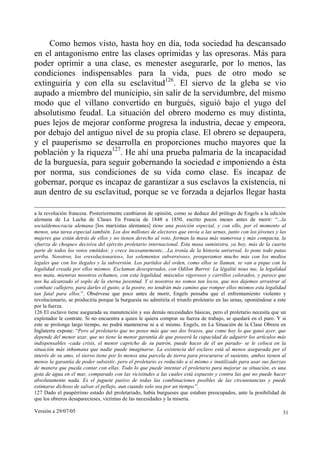 Como hemos visto, hasta hoy en día, toda sociedad ha descansado
en el antagonismo entre las clases oprimidas y las opresoras. Más para
poder oprimir a una clase, es menester asegurarle, por lo menos, las
condiciones indispensables para la vida, pues de otro modo se
extinguiría y con ella su esclavitud126. El siervo de la gleba se vio
aupado a miembro del municipio, sin salir de la servidumbre, del mismo
modo que el villano convertido en burgués, siguió bajo el yugo del
absolutismo feudal. La situación del obrero moderno es muy distinta,
pues lejos de mejorar conforme progresa la industria, decae y empeora,
por debajo del antiguo nivel de su propia clase. El obrero se depaupera,
y el pauperismo se desarrolla en proporciones mucho mayores que la
población y la riqueza127. He ahí una prueba palmaria de la incapacidad
de la burguesía, para seguir gobernando la sociedad e imponiendo a ésta
por norma, sus condiciones de su vida como clase. Es incapaz de
gobernar, porque es incapaz de garantizar a sus esclavos la existencia, ni
aun dentro de su esclavitud, porque se ve forzada a dejarlos llegar hasta

a la revolución francesa. Posteriormente cambiaron de opinión, como se deduce del prólogo de Engels a la edición
alemana de La Lucha de Clases En Francia de 1848 a 1850, escrito pocos meses antes de morir: “...la
socialdemocracia alemana [los marxistas alemanes] tiene una posición especial, y con ello, por el momento al
menos, una tarea especial también. Los dos millones de electores que envía a las urnas, junto con los jóvenes y las
mujeres que están detrás de ellos y no tienen derecho al voto, forman la masa más numerosa y más compacta, la
«fuerza de choque» decisiva del ejército proletario internacional. Esta masa suministra, ya hoy, más de la cuarta
parte de todos los votos emitidos; y crece incesantemente,...La ironía de la historia universal, lo pone todo patas
arriba. Nosotros, los «revolucionarios», los «elementos subversivos», prosperamos mucho más con los medios
legales que con los ilegales y la subversión. Los partidos del orden, como ellos se llaman, se van a pique con la
legalidad creada por ellos mismos. Exclaman desesperados, con Odilon Barrot: La légalité nous tue, la legalidad
nos mata, mientras nosotros echamos, con esta legalidad, músculos vigorosos y carrillos colorados, y parece que
nos ha alcanzado el soplo de la eterna juventud. Y si nosotros no somos tan locos, que nos dejemos arrastrar al
combate callejero, para darles el gusto, a la postre, no tendrán más camino que romper ellos mismos esta legalidad
tan fatal para ellos.”. Obsérvese que poco antes de morir, Engels pensaba que el enfrentamiento violento y
revolucionario, se produciría porque la burguesía no admitiría el triunfo proletario en las urnas, oponiéndose a este
por la fuerza.
126 El esclavo tiene asegurada su manutención y sus demás necesidades básicas, pero el proletario necesita que un
explotador le contrate. Si no encuentra a quien le quiera comprar su fuerza de trabajo, se quedará en el paro. Y si
este se prolonga largo tiempo, no podrá mantenerse ni a sí mismo. Engels, en La Situación de la Clase Obrera en
Inglaterra expone: “Pero al proletario que no posee más que sus dos brazos, que come hoy lo que ganó ayer, que
depende del menor azar, que no tiene la menor garantía de que poseerá la capacidad de adquirir los artículos más
indispensables -cada crisis, el menor capricho de su patrón, puede hacer de él un parado- se le coloca en la
situación más inhumana que nadie puede imaginarse. La existencia del esclavo está al menos asegurada por el
interés de su amo, el siervo tiene por lo menos una parcela de tierra para procurarse el sustento, ambos tienen al
menos la garantía de poder subsistir, pero el proletario es reducido a sí mismo e inutilizado para usar sus fuerzas
de manera que pueda contar con ellas. Todo lo que puede intentar el proletario para mejorar su situación, es una
gota de agua en el mar, comparado con las vicisitudes a las cuales está expuesto y contra las que no puede hacer
absolutamente nada. Es el juguete pasivo de todas las combinaciones posibles de las circunstancias y puede
estimarse dichoso de salvar el pellejo, aun cuando solo sea por un tiempo.”.
127 Dado el paupérrimo estado del proletariado, había burgueses que estaban preocupados, ante la posibilidad de
que los obreros desaparecieses, víctimas de las necesidades y la miseria.

Versión a 29/07/05                                                                                                 31
 