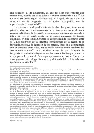 una situación tal de desamparo, en que no tiene más remedio que
mantenerles, cuando son ellos quienes debieran mantenerla a ella128. La
sociedad no puede seguir viviendo bajo el imperio de esa clase. La
existencia de la burguesía, se ha hecho incompatible con la
supervivencia de la sociedad129.
     La existencia y el predominio de la clase burguesa, tiene como
principal objetivo, la concentración de la riqueza en manos de unos
cuantos individuos, la formación e incremento constante del capital, y
éste a su vez, no puede existir sin el trabajo asalariado. El trabajo
asalariado, origina inevitablemente, la competencia de los obreros entre
sí130. Los progresos de la industria, consecuencia de la acción de la
burguesía, sustituye la desunión de los obreros, fruto de la competencia
que se establece entre ellos, por su unión revolucionaria mediante las
asociaciones obreras131. Así, al desarrollarse la gran industria, la
burguesía ve tambalearse bajo sus pies las bases sobre las que produce y
se apropia de lo producido. Y a la par que avanza, se cava su fosa y crea
a sus propios enterradores. Su muerte y el triunfo del proletariado, son
igualmente inevitables.132

128 Mediante limosnas, ayudas y subsidios.
129 Debido a la miseria y a las crisis económicas que provoca, si continúa el régimen capitalista, este destruirá la
sociedad y la hará desaparecer.
130 La libre competencia entre los salariados, hace que sus condiciones laborales empeoren. Engels indica en la
Situación de la Clase Obrera en Inglaterra: “Pero lo que da a esas asociaciones [los sindicatos obreros] y a las
huelgas que ellas organizan su verdadera importancia, es que son el primer intento de los obreros para abolir la
competencia. Ellas suponen muy correcta la idea de que la dominación de la burguesía no está fundada sino sobre
la competencia de los obreros entre sí, o sea, sobre la división infinita del proletariado, sobre la posibilidad de
oponer entre ellas, las diversas categorías de obreros.”.
131 Esa unión de los obreros, que aumentará su fuerza para defender sus intereses de clase y oponerse a la
burguesía, es uno de los fines de la Liga de los Comunistas. La unidad de acción del proletariado, debe ser una de las
prioridades de los marxistas.
132 La burguesía industrial, genera cada vez más proletariado industrial, y al hacerlo, está creando la clase social
que ha de finiquitarla. El capitalismo es una fase en la historia universal, pues todo sistema económico y social,
siempre se destruye, dejando paso a otro mejor que le sustituye. Engels en La Gaceta Alemana de Bruselas, lo
exponía justo cuando acababa de escribir El Manifiesto Comunista: “Los burgueses deben saber de antemano, que
sólo trabajan en nuestro interés. Y por ello, no pueden renunciar a su lucha contra la monarquía absoluta, la
nobleza absoluta y los curas. Tienen que vencer o perecer desde ahora. Más aún, no pasará mucho tiempo, sin que
en Alemania se vean obligados a recabar nuestra ayuda. Así pues, seguid luchando valerosamente, amables señores
del capital: por el momento nos sois necesarios, nos es necesaria aquí y allá, vuestra dominación. Sois vosotros los
que tenéis que barrer de nuestro camino los vestigios de la edad media y la monarquía absoluta, acabar con el
patriarcalismo, centralizar el país, ir convirtiendo en proletarios, reclutándolas para nosotros, a todas las clases
desposeídas. Sois vosotros los que con vuestras fábricas y relaciones comerciales, los que tenéis que suministrar la
base de los medios materiales, que el proletariado necesita para su liberación. A cambio de todo lo cual, os será
permitido gobernar durante un breve periodo. Podéis durante algún tiempo, dictar leyes, recrearos en el brillo de
vuestra propia majestad creada por vosotros mismos, celebrar banquetes en el comedor y la sala del palacio real y
aspirar a la mano de la hija del rey, pero no lo olvidéis: el verdugo os está esperando a la puerta.” Cuanto más
avanza el capitalismo, más crecen quienes han de darle sepultura.

Versión a 29/07/05                                                                                                  32
 