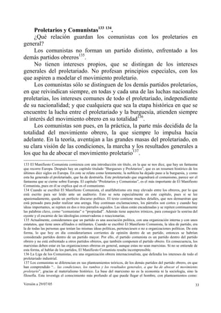 Proletarios y Comunistas133 134.
     ¿Qué relación guardan los comunistas con los proletarios en
general?
     Los comunistas no forman un partido distinto, enfrentado a los
demás partidos obreros135.
     No tienen intereses propios, que se distingan de los intereses
generales del proletariado. No profesan principios especiales, con los
que aspiren a modelar el movimiento proletario.
     Los comunistas sólo se distinguen de los demás partidos proletarios,
en que reivindican siempre, en todas y cada una de las luchas nacionales
proletarias, los intereses comunes de todo el proletariado, independiente
de su nacionalidad; y que cualquiera que sea la etapa histórica en que se
encuentre la lucha entre el proletariado y la burguesía, atienden siempre
al interés del movimiento obrero en su totalidad136.
     Los comunistas son pues, en la práctica, la parte más decidida de la
totalidad del movimiento obrero, la que siempre lo impulsa hacia
adelante. En la teoría, aventajan a las grandes masas del proletariado, en
su clara visión de las condiciones, la marcha y los resultados generales a
los que ha de abocar el movimiento proletario137.
133 El Manifiesto Comunista comienza con una introducción sin título, en la que se nos dice, que hay un fantasma
que recorre Europa. Después hay un capítulo titulado “Burgueses y Proletarios”, que es un resumen histórico de los
últimos diez siglos en Europa. En este se relata como lentamente, la nobleza ha dejado paso a la burguesía, y como
esta ha generado el proletariado, que ha de destruirla. Este proletariado que engendrará el comunismo, parece ser el
fantasma que se cierne sobre Europa. El capítulo “Proletarios y Comunistas”, es el más importante de El Manifiesto
Comunista, pues en él se explica qué es el comunismo.
134 Cuando se escribió El Manifiesto Comunista, el analfabetismo era muy elevado entre los obreros, por lo que
está escrito para ser leído ante un auditorio. Esto se nota especialmente en este capítulo, pues si se lee
apasionadamente, queda un perfecto discurso político. El texto contiene muchos detalles, que nos demuestran que
está pensado para poder realizar una arenga. Hay continuas exclamaciones, los párrafos son cortos y cuando hay
ideas importantes, se repiten en dos o tres párrafos seguidos. Las ideas están encadenadas y se repiten continuamente
las palabras clave, como “comunistas” o “propiedad”. Además tiene aspectos irónicos, para conseguir la sonrisa del
oyente y el escarnio de las ideologías conservadoras o reaccionarias.
135 Actualmente, consideramos que un partido es una asociación política, con una organización interna y con unos
estatutos, que tiene unos afiliados o militantes. Cuando se escribió El Manifiesto Comunista, la idea de partido, era
la de todas las personas que tenían las mismas ideas políticas, perteneciesen o no a organizaciones políticas. De esta
forma, lo que hoy en día consideraríamos corrientes de opinión dentro de un partido, entonces se habrían
considerado partidos dentro de un partido mayor. Por ello, el partido comunista es un partido dentro del partido
obrero y no está enfrentado a otros partidos obreros, que también componen el partido obrero. En consecuencia, los
marxistas deben estar en las organizaciones obreras en general, aunque estas no sean marxistas. Si no se entiende de
esta forma, al hablar de los partidos, El Manifiesto Comunista resulta incomprensible.
136 La Liga de los Comunistas, era una organización obrera internacionalista, que defendía los intereses de todo el
proletariado industrial.
137 Los comunistas se diferencian en sus planteamientos teóricos, de los demás partidos del partido obrero, en que
han comprendido “... las condiciones, los rumbos y los resultados generales, a que ha de abocar el movimiento
proletario”, gracias al materialismo histórico. La base del marxismo no es la economía ni la sociología, sino la
filosofía. Esta investiga el conocimiento más profundo al que puede llegar el hombre, con planteamientos como:

Versión a 29/07/05                                                                                                  33
 