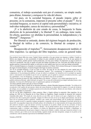 comunista, el trabajo acumulado será por el contrario, un simple medio
para dilatar, fomentar y enriquecer la vida del obrero.
     Así pues, en la sociedad burguesa, el pasado impera sobre el
presente; en la comunista, imperará el presente sobre el pasado160. En la
sociedad burguesa, se reserva al capital toda personalidad e iniciativa; el
individuo trabajador, carece de iniciativa y personalidad161.
     ¡Y a la abolición de este estado de cosas, la burguesía lo llama
abolición de la personalidad y la libertad! Y sin embargo, tiene razón.
En efecto, queremos ver abolidas la personalidad, la independencia y la
libertad162, burguesas.163
     Por libertad se entiende, dentro del régimen burgués de producción,
la libertad de tráfico y de comercio, la libertad de comprar y de
vender164.
     Desaparecido el trapicheo165, forzosamente desaparecerá también el
libre trapicheo. La apología del libre trapicheo, como en general todos

Para producir hacen falta tres cosas: Capital, bienes naturales a los que extraer sus riquezas y trabajo. Cuando se
fabrica una máquina, se está acumulando el trabajo de gran cantidad de personas, con el fin de que quienes la
utilicen en el futuro, puedan generar mucha producción, con muy poco trabajo. El empresario no paga al obrero el
valor de lo producido, sino que se queda con parte del trabajo ejecutado por este. Esta parte del trabajo del que se
apodera gracias a la posesión del capital, se reinvierte en más capital, pues este no es más que trabajo acumulado.
160 La sociedad burguesa es el pasado, la sociedad comunista es el futuro. De la misma forma que el sistema feudal
dio lugar al sistema burgués, el sistema burgués dará lugar al sistema comunista.
161 En la sociedad burguesa, el que no tiene no existe. No pasa de ser una máquina de crear capital para la
burguesía. Engels en sus Principios del Comunismo explica: “Por consiguiente, la implantación de la libre
competencia es la proclamación pública, de que de ahora en adelante, los miembros de la sociedad son iguales
entre si, únicamente en la medida en que lo son sus capitales, que el capital se convierte en la fuerza decisiva, y que
los capitalistas, o sea, los burgueses, se erigen así en la primera clase de la sociedad.”.
162 En un discurso en enero de 1848, indicaba Marx a los obreros: “¡Señores!, no se dejen sugestionar por la
palabra abstracta libertad. ¿Qué Libertad y de quién? No se trata de la libertad de un simple individuo frente a otro
individuo. Se trata de la libertad que tiene el capital para aplastar al trabajador.”
163 Nuevo párrafo irónico para que se luzca el orador.
164 En El Capital, Marx se burla de los derechos humanos y demás libertades burguesas diciendo: “La órbita de la
circulación o del cambio de mercancías, dentro de cuyas fronteras se desarrolla la compra y la venta de la fuerza
de trabajo, era en realidad, el verdadero paraíso de los derechos del hombre. Dentro de estos límites, sólo reinan la
libertad, la igualdad, la propiedad...”.
165 En vez de libre competencia o libre comercio, Marx y Engels utilizan la expresión: libre trapicheo. En su
prólogo de 1892 de La Situación de la Clase Obrera en Inglaterra, Engels recuerda la situación del comercio
cincuenta años antes: “El estado de cosas descrito en este libro -por lo menos en lo que a Inglaterra se refiere-
pertenece hoy día en gran parte al pasado. Aunque los libros de texto al uso no lo digan expresamente, una de las
leyes de la economía política moderna, establece que cuanto más desarrollada está la producción capitalista,
menos se puede recurrir a aquellas trampas mezquinas y pequeñas raterías que distinguen el período inicial de su
desarrollo. Las pequeñas trapacerías del judío polaco, las artimañas de ese representante de la etapa más primitiva
del comercio europeo y que tan buenos servicios le prestan en su patria, donde son de uso corriente, le hacen
traición en cuanto se traslada a Hamburgo o a Berlín. Y de la misma manera -por lo menos hasta hace poco-, el
comisionista, judío o cristiano, que llegaba a la Bolsa de Manchester procedente de Berlín o Hamburgo, se
convencía inmediatamente de que para comprar a bajo precio hilados o tejidos, tenía que renunciar primero a sus
tretas y astucias, que si bien ya no eran tan burdas, seguían siendo aún muy mezquinas, aunque en su patria se las
considerase como la máxima expresión de la habilidad comercial.”.

Versión a 29/07/05                                                                                                   38
 