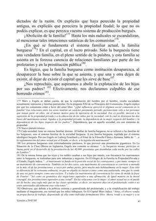 dictados de la razón. Os explicáis que haya perecido la propiedad
antigua, os explicáis que pereciera la propiedad feudal; lo que no os
podéis explicar, es que perezca vuestro sistema de producción burgués.
     ¡Abolición de la familia!177 Hasta los más radicales se escandalizan,
al mencionar tales intenciones satánicas de los comunistas178.
     ¿En qué se fundamenta el sistema familiar actual, la familia
burguesa179? En el capital, en el lucro privado. Sólo la burguesía tiene
una verdadera familia, en el pleno sentido de la palabra, y esta familia se
asienta en la forzosa carencia de relaciones familiares por parte de los
proletarios y en la prostitución pública180.
     Es lógico, que la familia burguesa como institución desaparezca, al
desaparecer la base sobre la que se asienta, y que una y otra dejen de
existir, al dejar de existir el capital que les sirve de base181.
     ¿Nos reprocháis, que aspiramos a abolir la explotación de los hijos
por sus padres? 182 Efectivamente, nos declaramos culpables de ese
horrendo crimen183.
177 Marx y Engels se daban cuenta, de que la explotación del hombre por el hombre, creaba sociedades
sexualmente represoras y familias patriarcales. En la pregunta XXI de su Principios del Comunismo, Engels explica
por qué los comunistas están a favor del amor libre: “¿Qué influencia ejercerá el régimen social comunista en la
familia? Las relaciones entre los sexos tendrán un carácter puramente privado, perteneciente sólo a las personas
que toman parte en ellas, sin el menor motivo para la injerencia de la sociedad. Eso es posible, merced a la
supresión de la propiedad privada y a la educación de los niños por la sociedad, con lo cual se destruyen las dos
bases del matrimonio actual, ligadas a la propiedad privada: la dependencia de la mujer respecto del hombre y la
dependencia de los hijos respecto de los padres.”. Dependencia, que en aquella sociedad, era casi sinónimo de
propiedad.
178 Nuevo párrafo irónico.
179 Cada sociedad, tiene un sistema familiar distinto. Al hablar de familia burguesa, no se refieren a las familias de
los burgueses, sino al sistema familiar de la sociedad burguesa. A esa familia burguesa, regulada por el sistema
ideológico burgués. Por eso Engels en Ludwig Feuerbach y el Final de la Filosofía Clásica Alemana, habla de: “…a
la reglamentación del amor sexual por el Estado, es decir, a la legislación matrimonial.”.
180 Los primeros burgueses eran extremadamente puritanos, lo que provocó una prostitución gigantesca. En La
Situación de la Clase Obrera en Inglaterra, Engels nos comenta su alcance: “...la burguesía misma, participa en
buena parte en el desarrollo de la prostitución de las 40.000. prostitutas que deambulan cada noche por las calles
de Londres.”.
181 De la misma forma que los reyes y los nobles casaban a sus hijos por interés, con frecuencia los matrimonios
entre la burguesía, se realizaban para unir industrias y negocios. En El Origen de la Familia la Propiedad Privada y
el Estado, Engels indica; “...el matrimonio se funda en la posición social de los contrayentes, y por tanto, siempre es
un matrimonio de conveniencia. También en los dos casos, este matrimonio de conveniencia se convierte a menudo
en la más vil de las prostituciones, a veces por ambas partes, pero mucho más habitualmente en la mujer. Esta sólo
se diferencia de la cortesana ordinaria, en que no alquila su cuerpo a ratos como una asalariada, sino que lo vende
de una vez para siempre, como una esclava. Y a todos los matrimonios de conveniencia les viene de molde la frase
de Fourier: "Así como en gramática dos negaciones equivalen a una afirmación, de igual manera en la moral
conyugal, dos prostituciones equivalen a una virtud". En las relaciones con la mujer, el amor sexual no es ni puede
ser de hecho, una regla más que en las clases oprimidas, es decir, en nuestros días en el proletariado, estén o no
estén autorizadas oficialmente esas relaciones.”.
182 Obsérvese, que debido a la pobreza extrema y generalizada del proletariado, y a la simplificación del trabajo
mediante el maquinismo, era normal que los niños trabajasen. En El Capital Marx indica: “Antes, el obrero vendía
su propia fuerza de trabajo, disponiendo de ella como individuo formalmente libre. Ahora, vende a su mujer y a su

Versión a 29/07/05                                                                                                   41
 