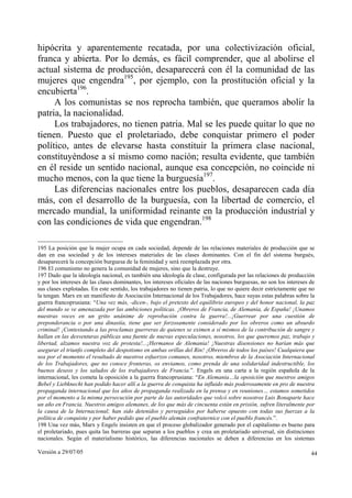 hipócrita y aparentemente recatada, por una colectivización oficial,
franca y abierta. Por lo demás, es fácil comprender, que al abolirse el
actual sistema de producción, desaparecerá con él la comunidad de las
mujeres que engendra195, por ejemplo, con la prostitución oficial y la
encubierta196.
     A los comunistas se nos reprocha también, que queramos abolir la
patria, la nacionalidad.
     Los trabajadores, no tienen patria. Mal se les puede quitar lo que no
tienen. Puesto que el proletariado, debe conquistar primero el poder
político, antes de elevarse hasta constituir la primera clase nacional,
constituyéndose a sí mismo como nación; resulta evidente, que también
en él reside un sentido nacional, aunque esa concepción, no coincide ni
mucho menos, con la que tiene la burguesía197.
     Las diferencias nacionales entre los pueblos, desaparecen cada día
más, con el desarrollo de la burguesía, con la libertad de comercio, el
mercado mundial, la uniformidad reinante en la producción industrial y
con las condiciones de vida que engendran.198

195 La posición que la mujer ocupa en cada sociedad, depende de las relaciones materiales de producción que se
dan en esa sociedad y de los intereses materiales de las clases dominantes. Con el fin del sistema burgués,
desaparecerá la concepción burguesa de la feminidad y será reemplazada por otra.
196 El comunismo no genera la comunidad de mujeres, sino que la destruye.
197 Dado que la ideología nacional, es también una ideología de clase, configurada por las relaciones de producción
y por los intereses de las clases dominantes, los intereses oficiales de las naciones burguesas, no son los intereses de
sus clases explotadas. En este sentido, los trabajadores no tienen patria, lo que no quiere decir estrictamente que no
la tengan. Marx en un manifiesto de Asociación Internacional de los Trabajadores, hace suyas estas palabras sobre la
guerra francoprusiana: “Una vez más, -dicen-, bajo el pretexto del equilibrio europeo y del honor nacional, la paz
del mundo se ve amenazada por las ambiciones políticas. ¡Obreros de Francia, de Alemania, de España! ¡Unamos
nuestras voces en un grito unánime de reprobación contra la guerra!...¡Guerrear por una cuestión de
preponderancia o por una dinastía, tiene que ser forzosamente considerado por los obreros como un absurdo
criminal! ¡Contestando a las proclamas guerreras de quienes se eximen a sí mismos de la contribución de sangre y
hallan en las desventuras públicas una fuente de nuevas especulaciones, nosotros, los que queremos paz, trabajo y
libertad, alzamos nuestra voz de protesta!...¡Hermanos de Alemania! ¡Nuestras disensiones no harían más que
asegurar el triunfo completo del despotismo en ambas orillas del Rin! ¡Obreros de todos los países! Cualquiera que
sea por el momento el resultado de nuestros esfuerzos comunes, nosotros, miembros de la Asociación Internacional
de los Trabajadores, que no conoce fronteras, os enviamos, como prenda de una solidaridad indestructible, los
buenos deseos y los saludos de los trabajadores de Francia.”. Engels en una carta a la región española de la
internacional, les cometa la oposición a la guerra francoprusiana: “En Alemania…la oposición que nuestros amigos
Bebel y Liebknecht han podido hacer allí a la guerra de conquista ha influido más poderosamente en pro de nuestra
propaganda internacional que los años de propaganda realizada en la prensa y en reuniones… estamos sometidos
por el momento a la misma persecución por parte de las autoridades que volcó sobre nosotros Luis Bonaparte hace
un año en Francia. Nuestros amigos alemanes, de los que más de cincuenta están en prisión, sufren literalmente por
la causa de la Internacional; han sido detenidos y perseguidos por haberse opuesto con todas sus fuerzas a la
política de conquista y por haber pedido que el pueblo alemán confraternice con el pueblo francés.”.
198 Una vez más, Marx y Engels insisten en que el proceso globalizador generado por el capitalismo es bueno para
el proletariado, pues quita las barreras que separan a los pueblos y crea un proletariado universal, sin distinciones
nacionales. Según el materialismo histórico, las diferencias nacionales se deben a diferencias en los sistemas

Versión a 29/07/05                                                                                                    44
 