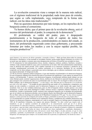 La revolución comunista viene a romper de la manera más radical,
con el régimen tradicional de la propiedad; nada tiene pues de extraño,
que según se valla implantando, vaya rompiendo de la forma más
radical, con las ideas más tradicionales211.
     Pero no queremos detenernos por más tiempo, en los reproches de la
burguesía contra el comunismo.
     Ya hemos dicho, que el primer paso de la revolución obrera, será el
ascenso del proletariado al poder, la conquista de la democracia212.
     El proletariado se valdrá del poder, para ir despojando
paulatinamente a la burguesía de todo el capital, de todos los
instrumentos de la producción, centralizándolos en manos del estado, es
decir, del proletariado organizado como clase gobernante, y procurando
fomentar por todos los medios y con la mayor rapidez posible, las
energías productivas213.


aquel dominio y los intereses de dichos oprimidos, orientados al futuro.”. Dado que hasta ahora todos los sistemas
doctrinarios e ideológicos, se han asentado en sociedades clasistas, quizás tengan algunos elementos en su ética o en
su moral, que sean iguales y comunes; pero estos desaparecerán en la ética y la moral de una sociedad sin clases.
211 El comunismo no tiene planteamientos éticos, morales, religiosos, estéticos, jurídicos, familiares, sexuales o
similares. Cada comunista tendrá los suyos, pero el comunismo no los tiene. Sólo tiene planteamientos materialistas,
como la abolición del capital privado. Estos cambios materiales en la estructura económica y productiva de la
sociedad, inmediatamente provocarán los cambios pertinentes en la estructura ideológica de esa sociedad,
rompiendo con las ideas antiguas y generando unas nuevas ideologías, que no sabemos exactamente como serán, ni
nos importa demasiado. El tiempo nos lo dirá.
212 De los diversos regímenes políticos burgueses, el que más beneficia al proletariado es la democracia burguesa.
En esta la burguesía implanta leyes beneficiosas para el crecimiento del capitalismo, lo que supone un aumento de la
riqueza y del proletariado. Y gracias a esta democracia burguesa, el proletariado militante puede trabajar con una
cierta libertad, puede constituir organizaciones obreras, disfruta de una libertad de expresión bastante grande, etc.;
para conseguir crear conciencia de clase en un proletariado cada vez mayor. Por eso Engels le indica en una carta a
Pablo Lafargue, que la democracia burguesa “...es más larga y más aburrida que la exhortación a la revolución,
pero diez veces más segura...”. En tiempos de gran represión hay que acudir a la vía clandestina y conspirativa, que
quizás sea más romántica y aventurera, pero la democracia burguesa es un medio mucho más seguro hacia el
socialismo. Esta no es una verdadera democracia, pues en ella la burguesía retiene el poder gracias a sus armas
ideológicas, y cuando estas armas ideológicas le fallan, entonces recurre a regímenes militares totalitarios de tipo
nazifascista. Cuando el proletariado triunfe, sustituirá estos regimenes burgueses por la dictadura del proletariado,
que sin ser todavía una democracia absoluta, será un régimen mucho más democrático que la democracia burguesa.
Por eso Marx indica en el prólogo de la edición de El Manifiesto Comunita de 1872, que: “la clase obrera no puede
limitarse a tomar posesión de la máquina del estado en bloque, poniéndola en marcha para sus propios fines.”.
213 El proletariado en el poder terminará con la explotación clasista y restablecerá una verdadera democracia muy
distinta a la democracia burguesa, emancipando así a toda la sociedad. Engels en el prólogo para la reimpresión de
1883 de El manifiesto Comunista, nos expone este proceso liberador: “La idea central que inspira todo el
manifiesto, es que el régimen económico de producción y la estructuración social que de él se deriva,
necesariamente en cada época histórica, constituye la base sobre la cual se asienta la historia política e intelectual
de esa época, y que por tanto, toda la historia de la sociedad -una vez disuelto el primitivo régimen de comunidad
del suelo- es una historia de luchas de clases, de luchas entre clases explotadoras y explotadas, dominantes y
dominadas, a tono con las diferentes fases del proceso social, hasta llegar a la fase presente, en que la clase
explotada y oprimida -el proletariado- no puede ya emanciparse de la clase que la explota y la oprime -de la
burguesía- sin emancipar para siempre a la sociedad entera de la opresión, la explotación y las luchas de clases.”.

Versión a 29/07/05                                                                                                  49
 