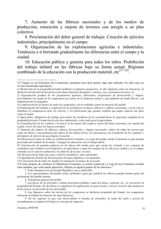 7. Aumento de las fábricas nacionales y de los medios de
producción, roturación y mejora de terrenos con arreglo a un plan
colectivo.
    8. Proclamación del deber general de trabajar. Creación de ejércitos
industriales, principalmente en el campo.
    9. Organización de las explotaciones agrícolas e industriales.
Tendencia a ir borrando gradualmente las diferencias entre el campo y la
ciudad.
    10. Educación pública y gratuita para todos los niños. Prohibición
del trabajo infantil en las fábricas bajo su forma actual. Régimen
combinado de la educación con la producción material, etc217 218.

217 Engels en sus Principios del Comunismo, proponía estos doce puntos, algo más radicales. En todo caso, no
revisten demasiada importancia:
1) Restricción de la propiedad privada mediante el impuesto progresivo, el alto impuesto sobre las herencias, la
abolición del derecho de herencia en las líneas laterales (hermanos, sobrinos, etc.), préstamos forzosos, etc.
2) Expropiación gradual de los propietarios agrarios, fabricantes, propietarios de ferrocarriles y buques,
parcialmente con ayuda de la competencia por parte de la industria estatal y, parcialmente de modo directo, con
indemnización en asignados.
3) Confiscación de los bienes de todos los emigrados y de los rebeldes contra la mayoría del pueblo.
4) Organización del trabajo y ocupación de los proletarios en fincas, fábricas y talleres nacionales, con lo cual se
eliminará la competencia entre los obreros, y los fabricantes que queden, tendrán que pagar salarios tan altos
como el estado.
5) Igual deber obligatorio de trabajo para todos los miembros de la sociedad hasta la supresión completa de la
propiedad privada. Formación de ejércitos industriales, sobre todo para la agricultura.
6) Centralización de los créditos y la banca en las manos del estado a través del banco nacional, con capital del
estado. Cierre de todos los bancos privados.
7) Aumento del número de fábricas, talleres, ferrocarriles y buques nacionales, cultivo de todas las tierras que
están sin labrar y mejoramiento del cultivo de las demás tierras en consonancia con el aumento de los capitales y
del número de obreros de que dispone la nación.
8) Educación de todos los niños en establecimientos estatales y a cargo del estado, desde el momento en que puedan
prescindir del cuidado de la madre. Conjugar la educación con el trabajo fabril.
9) Construcción de grandes palacios en las fincas del estado para que sirvan de vivienda a las comunas de
ciudadanos que trabajen en la industria y la agricultura y unan las ventajas de la vida en la ciudad y en el campo,
evitando así el carácter unilateral y los defectos de la una y la otra.
10) Destrucción de todas las casas y barrios insalubres y mal construidos.
11) Igualdad de derecho de herencia para los hijos legítimos y los naturales.
12) Concentración de todos los medios de transporte en manos de la nación.
218 Justo después de escribirse El Manifiesto Comunista, el comité central de La Liga de los Comunitas escribió
estas medidas, que como puede apreciarse, difieren en algunos puntos de las anteriores: “
        1. Toda Alemania será declarada República, una e indivisible.
        3. Los representantes del pueblo serán retribuidos, para que también los obreros puedan formar parte del
parlamento del pueblo alemán.
        4. Armamento general del pueblo.
        7. Las fincas de los príncipes y demás posesiones feudales, todas las minas, canteras, etc., se convierten en
propiedad del Estado. En las fincas se organizará la explotación en gran escala y con los recursos más modernos
de la ciencia, en provecho de la colectividad.
        8. Las hipotecas sobre las tierras de los campesinos se declaran propiedad del Estado; los campesinos
abonarán al Estado los intereses de estas hipotecas.
        9. En las regiones en que esté desarrollado el sistema de arriendos, la renta del suelo o precio de
arrendamiento se pagará al Estado en concepto de impuesto.

Versión a 29/07/05                                                                                                 51
 