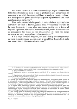 Tan pronto como con el transcurso del tiempo, hayan desaparecido
todas las diferencias de clase y toda la producción esté concentrada en
manos de la sociedad, los poderes públicos perderán su carácter político.
Ese poder político, que no es más que el poder organizado de una clase
para la opresión de la otra219.
    Si en su lucha contra la burguesía, el proletariado se organiza hasta
convertirse en clase; si después, gracias a una revolución se convierte en
la clase dominante y como clase dominante derriba por la fuerza el
régimen vigente de producción; hará desaparecer junto a estas relaciones
de producción, las causas de los antagonismos de clase, las clases
mismas y por tanto, su papel como clase dominante220.
    Y a la vieja sociedad burguesa, con sus clases y sus antagonismos
de clase, la sustituirá una asociación en la que el libre desarrollo de cada
uno, condicione el libre desarrollo de todos221.




       11. El Estado tomará en sus manos todos los medios de transporte: ferrocarriles, canales, barcos, caminos,
correos, etc., convirtiéndolos en propiedad del Estado y poniéndolos a disposición de la clase desposeída.
       14. Restricción del derecho de herencia.
       15. Implantación de fuertes impuestos progresivos y abolición de los impuestos sobre los artículos de
consumo.
       16. Organización de talleres nacionales. El Estado garantiza a todos los trabajadores medios de subsistencia
y asume el cuidado de los incapacitados para trabajar.
       17. Instrucción pública general y gratuita.”.
219 El estado no es más que el poder político en manos de las clases dominantes, que se sirve de él para ayudarse en
la explotación de las clases oprimidas. Engels en Ludwig Feuerbach y el Final de la Filosofía Clásica Alemana, lo
expone diciendo: “…apenas creado [el estado], este órgano se independiza de la sociedad, tanto más cuanto más se
va convirtiendo en órgano de una determinada clase y más directamente impone el dominio de esta clase.”.
220 Al tomar el poder, el proletariado elimina la propiedad privada de los medios de producción, por lo que
desaparece la burguesía. Luego también desaparece el proletariado, como clase social explotada por la burguesía,
originándose una sociedad con una sola clase social, que es como decir, sin clases sociales. Al tomar el poder y
acabar con la burguesía, el proletariado se autodestruye como clase social.
221 En el congreso de La Liga de los Justos, que dio lugar a La Liga de los Comunistas, se aprobaron unos nuevos
estatutos, que indicaban en su primer artículo: “La finalidad de la liga es el derrocamiento de la burguesía, la
dominación del proletariado, la supresión de la vieja sociedad burguesa, basada en los antagonismos de clase, y la
creación de una nueva sociedad, sin clases y sin propiedad privada.”.

Versión a 29/07/05                                                                                                52
 