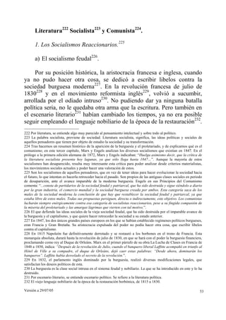 Literatura222 Socialista223 y Comunista224.

       1. Los Socialismos Reaccionarios.225

       a) El socialismo feudal226.

     Por su posición histórica, la aristocracia francesa e inglesa, cuando
ya no pudo hacer otra cosa, se dedicó a escribir libelos contra la
sociedad burguesa moderna227. En la revolución francesa de julio de
1830228 y en el movimiento reformista inglés229, volvió a sucumbir,
arrollada por el odiado intruso230. No pudiendo dar ya ninguna batalla
política seria, no le quedaba otra arma que la escritura. Pero también en
el escenario literario231 habían cambiado los tiempos, ya no era posible
seguir empleando el lenguaje nobiliario de la época de la restauración232.
222 Por literatura, se entiende algo muy parecido al pensamiento intelectual y sobre todo al político.
223 La palabra socialista, proviene de sociedad. Literatura socialista, significa, las ideas políticas y sociales de
aquellos pensadores que tienen por objeto de estudio la sociedad y su transformación.
224 Tras hacernos un resumen histórico de la aparición de la burguesía y el proletariado, y de explicarnos qué es el
comunismo; en este tercer capítulo, Marx y Engels analizan los diversos socialismos que existían en 1847. En el
prólogo a la primera edición alemana de 1872, Marx y Engels indicaban: “Huelga asimismo decir, que la crítica de
la literatura socialista presenta hoy lagunas, ya que sólo llega hasta 1847…”. Aunque la mayoría de estos
socialismos han desaparecido, resulta muy interesante esta crítica para poder analizar desde criterios materialistas,
los movimientos sociales actuales y poder hacer una valoración de estos.
225 Son los socialismos de aquellos pensadores, que en vez de tener ideas para hacer evolucionar la sociedad hacia
el futuro, lo que intentan es hacerla retroceder hacia el pasado. Son propios de las antiguas clases sociales en periodo
de desaparición, ante el avance imparable de la moderna burguesía. Engels en sus Principios del Comunismo
comenta: “...consta de partidarios de la sociedad feudal y patriarcal, que ha sido destruida y sigue siéndolo a diario
por la gran industria, el comercio mundial y la sociedad burguesa creada por ambos. Esta categoría saca de los
males de la sociedad moderna la conclusión de que hay que restablecer la sociedad feudal y patriarcal, ya que
estaba libre de estos males. Todas sus propuestas persiguen, directa o indirectamente, este objetivo. Los comunistas
lucharán siempre enérgicamente contra esa categoría de socialistas reaccionarios, pese a su fingida compasión de
la miseria del proletariado y las amargas lágrimas que vierten con tal motivo.”.
226 El que defiende las ideas sociales de la vieja sociedad feudal, que ha sido destruida por el imparable avance de
la burguesía y el capitalismo, y que quiere hacer retroceder la sociedad a su estado anterior.
227 En 1847, los dos únicos grandes países europeos en los que se habían establecido regímenes políticos burgueses,
eran Francia y Gran Bretaña. Su aristocracia expulsada del poder no podía hacer otra cosa, que escribir libelos
contra el capitalismo.
228 En 1815 Napoleón fue definitivamente derrotado y se restauró a los borbones en el trono de Francia. Esta
monarquía absoluta, durará hasta la revolución de julio de 1830, en que se hará con el poder la burguesía financiera,
proclamando como rey al Duque de Orleáns. Marx en el primer párrafo de su obra La Lucha de Clases en Francia de
1848 a 1850, indica: “Después de la revolución de Julio, cuando el banquero liberal Laffitte acompañó en triunfo al
Hôtel de Ville a su compadre, el duque de Orleáns, dejó caer estas palabras: “Desde ahora, dominarán los
banqueros”. Laffitte había desvelado el secreto de la revolución.”.
229 En 1832, el parlamento inglés dominado por la burguesía, realizó diversas modificaciones legales, que
satisfacían los deseos políticos de esta.
230 La burguesía es la clase social intrusa en el sistema feudal y nobiliario. La que se ha introducido en este y lo ha
destruido.
231 Por escenario literario, se entiende escenario político. Se refiere a la literatura política.
232 El viejo lenguaje nobiliario de la época de la restauración borbónica, de 1815 a 1830.

Versión a 29/07/05                                                                                                    53
 