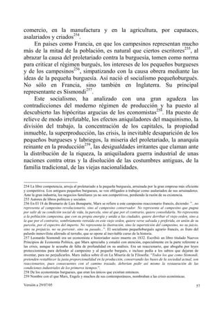 comercio, en la manufactura y en la agricultura, por capataces,
asalariados y criados254.
     En países como Francia, en que los campesinos representan mucho
más de la mitad de la población, es natural que ciertos escritores255, al
abrazar la causa del proletariado contra la burguesía, tomen como norma
para criticar el régimen burgués, los intereses de los pequeños burgueses
y de los campesinos256, simpatizando con la causa obrera mediante las
ideas de la pequeña burguesía. Así nació el socialismo pequeñoburgués.
No sólo en Francia, sino también en Inglaterra. Su principal
representante es Sismondi257.
     Este socialismo, ha analizado con una gran agudeza las
contradicciones del moderno régimen de producción y ha puesto al
descubierto las hipócritas argucias de los economistas258. Ha puesto de
relieve de modo irrefutable, los efectos aniquiladores del maquinismo, la
división del trabajo, la concentración de los capitales, la propiedad
inmueble, la superproducción, las crisis, la inevitable desaparición de los
pequeños burgueses y labriegos, la miseria del proletariado, la anarquía
reinante en la producción259, las desigualdades irritantes que claman ante
la distribución de la riqueza, la aniquiladora guerra industrial de unas
naciones contra otras y la disolución de las costumbres antiguas, de la
familia tradicional, de las viejas nacionalidades.


254 La libre competencia, arroja al proletariado a la pequeña burguesía, arruinada por la gran empresa más eficiente
y competitiva. Los antiguos pequeños burgueses, se ven obligados a trabajar como asalariados de sus arruinadores.
Ante la gran industria, los negocios familiares ya no son competitivos, perdiendo la razón de su existencia.
255 Autores de libros políticos y sociales.
256 En El 18 de Brumario de Luis Bonaparte, Marx se refiere a este campesino reaccionario francés, diciendo: ”...no
representa al campesino revolucionario, sino al campesino conservador. No representa al campesino que pugna
por salir de su condición social de vida, la parcela, sino al que por el contrario, quiere consolidarla. No representa
a la población campesina, que con su propia energía y unida a las ciudades, quiere derribar el viejo orden, sino a
la que por el contrario, sombríamente retraída en este viejo orden, quiere verse salvada y preferida, en unión de su
parcela, por el espectro del imperio. No representa la ilustración, sino la superstición del campesino, no su juicio,
sino su prejuicio, no su porvenir, sino su pasado...”. El socialismo pequeñoburgués agrario francés, es fruto del
palurdo inmovilista aferrado al terruño, que se opone al inevitable curso de la historia.
257 Leonardo Sismondi era un economista e historiador suizo muerto en 1832. Escribió un libro titulado Nuevos
Principios de Economía Política, que Marx apreciaba y estudió con atención, especialmente en la parte referente a
las crisis, aunque le acusaba de falta de profundidad en su análisis. Era un reaccionario, que abogaba por leyes
proteccionistas para defender al campesino y al pequeño burgués, e incluso pedía a los sabios que dejaran de
inventar, para no perjudicarles. Marx indica sobre él en La Miseria de la Filosofía: “Todos los que como Sismondi,
pretenden restablecer la justa proporcionalidad en la producción, conservando las bases de la sociedad actual, son
reaccionarios, pues consecuentes con el camino trazado, deberían pedir así mismo la restauración de las
condiciones industriales de los primeros tiempos.”.
258 De los economistas burgueses, que eran los únicos que existían entonces.
259 Nombre con el que Marx, Engels y muchos de sus contemporáneos, nombraban a las crisis económicas.

Versión a 29/07/05                                                                                                  57
 