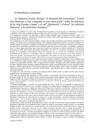 El Manifiesto Comunista1.

     Un fantasma recorre Europa2: el fantasma del comunismo3. Contra
este fantasma se han conjurado en una santa jauría4, todas las potencias
de la vieja Europa, el papa5 y el zar6, Metternich7 y Guizot8, los radicales
franceses9 y los polizontes alemanes10 11.
1 Aunque en castellano se conoce como “El Manifiesto Comunista”, el título original era “Manifiesto del Partido
Comunista”. Este no fue escogido por Marx y Engels, sino que se lo impuso La Liga de los Comunistas.
2 El Manifiesto Comunista, ha dado lugar a diversas obras literarias, como el poema de Rafael Alberti, “Un
Fantasma Recorre Europa...” aparecido en “El Poeta en la Calle” (1931-1935), que empieza con estas palabras o el
de Bertolt Brecht “El Manifiesto en Verso”.
3 El comunismo no es una invención de Marx y Engels, pues las ideas comunistas existen desde el principio de los
tiempos. Ya Platón creó el comunismo platónico, una sociedad supuestamente perfecta, de carácter idealista y en
muchos aspectos reaccionario. La palabra comunismo proviene de común, y los primeros cristianos eran comunistas,
tal como nos los presentan Los Hechos de los Apóstoles, pues todo lo tenían en común, y la palabra “comunión”,
tiene el mismo origen etimológico que comunismo. Engels en el prólogo a la edición alemana de El Manifiesto
Comunista de 1890, indica acerca del término comunismo: “En 1847, el “socialismo” designaba un movimiento
burgués, el “comunismo” un movimiento obrero. El socialismo era, a lo menos en el continente, una doctrina
presentable en los salones; el comunismo, todo lo contrario. Y como en nosotros era ya firme entonces la
convicción, de que “la emancipación de los trabajadores sólo podía ser obra de la propia clase obrera”, no
podíamos dudar en la elección de nombre. Más tarde, no se nos pasó nunca por la cabeza, el modificarlo.”.
4 Tras la derrota de Napoleón en 1815, todos los reyes de Europa formaron La Santa Alianza, para asegurarse que
no se establecería ningún régimen liberal en la Europa continental, ayudándose militarmente unos a otros, para
mantener sus monarquías absolutas. Marx y Engels utilizan la palabra “Hetzjagd”, para darle múltiples significados
a la frase. Significa cacería, cruzada, campaña de difamación, azuzar a una jauría de perros, enviar a la policía contra
alguien y también Santa Alianza. De la misma forma que existía una Santa Alianza contra los liberales, también
existía una santa jauría contra los comunistas. Indirectamente, están llamando perros a quien conforman esta santa
jauría anticomunista.
5 El papa era el rey del Reino de Roma, que abarcaba toda la Italia central, en donde reinaba como monarca
absoluto. Como tal, pertenecía a La Santa Alianza.
6 De todos los monarcas que constituían La Santa Alianza, el zar Nicolás I era el más reaccionario de todos y el
principal valedor de esta. Su enorme ejército aplastó varias sublevaciones liberales fuera del territorio de Rusia.
Engels nos indica en su obra, El Papel de la Violencia en la Historia, que en 1855: “...cuando el resto del ejército ya
no era capaz de expulsar al enemigo del suelo ruso, el cabeza de chorlito de Nicolás, perdió miserablemente el
ánimo y se envenenó.”.
7 Príncipe austrohúngaro y canciller de Austro-Hungría de 1821 a 1848. Fue el inspirador y organizador del
Congreso de Viena (1815), en el que se decidió la creación de la Santa Alianza. Protagonizó en su país una política
extremadamente reaccionaria. Engels nos indica en El Papel de la Violencia en la Historia: “Metternich levantó
entre su estado y Alemania una verdadera muralla china. Las tarifas aduaneras impedían la entrada de productos
materiales de Alemania, la censura, los espirituales; las más inverosímiles restricciones en materia de pasaportes
limitaban al extremo mínimo las relaciones personales. En el interior, un absolutismo arbitrario, único incluso en
Alemania, aseguraba al país contra todo movimiento político, hasta el más débil.” Un año después de escribirse El
Manifiesto Comunista, fue derrocado por la fuerza. En su obra, Revolución y Contrarrevolución en Alemania,
Engels indica: “. El 13 de marzo siguiente [de 1848], el pueblo de Viena dio al traste con el poder del príncipe
Metternich, a quien puso en vergonzosa fuga del país.”.
8 Historiador, enemigo declarado del proletariado y ministro de asuntos exteriores de Francia cuando se escribió El
Manifiesto Comunista. En su biografía de Marx, Engels nos indica lo que sucedió cuando el primero se encontraba
exiliado en París: “El estudio de la economía política y de la historia de la gran revolución francesa, todavía le
dejaban a Marx tiempo para atacar de vez en cuando al gobierno prusiano. Este se vengó, consiguiendo del
ministro Guizot, en la primavera de 1845, y parece ser que el mediador fue el señor Alejandro de Humboldt, que se
le expulsase de Francia.”, teniendo que marcharse a Bélgica. En su obra, La Lucha de Clases en Francia de 1848 a
1850, Marx indica que pese a ser un político burgués, “Guizot se colocó activamente al lado de la Santa Alianza.”.
9 Conjunto de pensadores pertenecientes a la pequeña burguesía, que polemizaban contra la gran burguesía, pero
también contra todas las incipientes fuerzas obreras. El lector de la época en que se escribió El Manifiesto

Versión a 29/07/05                                                                                                    6
 