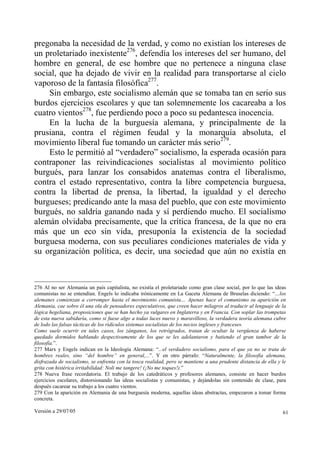 pregonaba la necesidad de la verdad, y como no existían los intereses de
un proletariado inexistente276, defendía los intereses del ser humano, del
hombre en general, de ese hombre que no pertenece a ninguna clase
social, que ha dejado de vivir en la realidad para transportarse al cielo
vaporoso de la fantasía filosófica277.
    Sin embargo, este socialismo alemán que se tomaba tan en serio sus
burdos ejercicios escolares y que tan solemnemente los cacareaba a los
cuatro vientos278, fue perdiendo poco a poco su pedantesca inocencia.
    En la lucha de la burguesía alemana, y principalmente de la
prusiana, contra el régimen feudal y la monarquía absoluta, el
movimiento liberal fue tomando un carácter más serio279.
    Esto le permitió al “verdadero” socialismo, la esperada ocasión para
contraponer las reivindicaciones socialistas al movimiento político
burgués, para lanzar los consabidos anatemas contra el liberalismo,
contra el estado representativo, contra la libre competencia burguesa,
contra la libertad de prensa, la libertad, la igualdad y el derecho
burgueses; predicando ante la masa del pueblo, que con este movimiento
burgués, no saldría ganando nada y sí perdiendo mucho. El socialismo
alemán olvidaba precisamente, que la crítica francesa, de la que no era
más que un eco sin vida, presuponía la existencia de la sociedad
burguesa moderna, con sus peculiares condiciones materiales de vida y
su organización política, es decir, una sociedad que aún no existía en



276 Al no ser Alemania un país capitalista, no existía el proletariado como gran clase social, por lo que las ideas
comunistas no se entendían. Engels lo indicaba irónicamente en La Gaceta Alemana de Bruselas diciendo: “…los
alemanes comienzan a corromper hasta el movimiento comunista… Apenas hace el comunismo su aparición en
Alemania, cae sobre él una ola de pensadores especulativos, que creen hacer milagros al traducir al lenguaje de la
lógica hegeliana, proposiciones que se han hecho ya vulgares en Inglaterra y en Francia. Con soplar las trompetas
de esta nueva sabiduría, como si fuese algo a todas luces nuevo y maravilloso, la verdadera teoría alemana cubre
de lodo las falsas tácticas de los ridículos sistemas socialistas de los necios ingleses y franceses.
Como suele ocurrir en tales casos, los zánganos, los retrógrados, tratan de ocultar la vergüenza de haberse
quedado dormidos hablando despectivamente de los que se les adelantaron y batiendo el gran tambor de la
filosofía.”.
277 Marx y Engels indican en la Ideología Alemana: “...el verdadero socialismo, para el que ya no se trata de
hombres reales, sino “del hombre” en general,...”. Y en otro párrafo: “Naturalmente, la filosofía alemana,
disfrazada de socialismo, se enfrenta con la tosca realidad, pero se mantiene a una prudente distancia de ella y le
grita con histérica irritabilidad: Noli me tangere! (¡No me toques!).”
278 Nueva frase recordatoria. El trabajo de los catedráticos y profesores alemanes, consiste en hacer burdos
ejercicios escolares, distorsionando las ideas socialistas y comunistas, y dejándolas sin contenido de clase, para
después cacarear su trabajo a los cuatro vientos.
279 Con la aparición en Alemania de una burguesía moderna, aquellas ideas abstractas, empezaron a tomar forma
concreta.

Versión a 29/07/05                                                                                               61
 