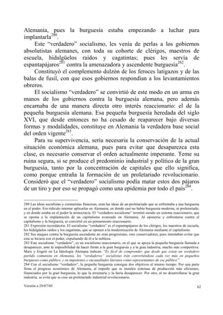 Alemania, pues la burguesía estaba empezando a luchar para
implantarla280.
     Este “verdadero” socialismo, les venía de perlas a los gobiernos
absolutistas alemanes, con toda su cohorte de clérigos, maestros de
escuela, hidalgüelos raídos y cagatintas; pues les servía de
espantapájaros281 contra la amenazadora y ascendente burguesía282.
     Constituyó el complemento dulzón de los feroces latigazos y de las
balas de fusil, con que esos gobiernos respondían a los levantamientos
obreros.
     El socialismo “verdadero” se convirtió de este modo en un arma en
manos de los gobiernos contra la burguesía alemana, pero además
encarnaba de una manera directa otro interés reaccionario: el de la
pequeña burguesía alemana. Esa pequeña burguesía heredada del siglo
XVI, que desde entonces no ha cesado de reaparecer bajo diversas
formas y modalidades, constituye en Alemania la verdadera base social
del orden vigente283.
     Para su supervivencia, sería necesaria la conservación de la actual
situación económica alemana, pues para evitar que desaparezca esta
clase, es necesario conservar el orden actualmente imperante. Teme su
ruina segura, si se produce el predominio industrial y político de la gran
burguesía, tanto por la concentración de capitales que ello significa,
como porque entraña la formación de un proletariado revolucionario.
Consideró que el “verdadero” socialismo podía matar estos dos pájaros
de un tiro y por eso se propagó como una epidemia por todo el país284.

280 Las ideas socialistas y comunistas francesas, eran las ideas de un proletariado que se enfrentaba a una burguesía
en el poder. Era ridículo intentar aplicarlas en Alemania, en donde casi no había burguesía moderna, ni proletariado,
y en donde estaba en el poder la aristocracia. El “verdadero socialismo” terminó siendo un sistema reaccionario, que
se oponía a la implantación de un capitalismo avanzado en Alemania. Al oponerse y enfrentarse contra el
capitalismo y la burguesía, se convirtió en un pensamiento reaccionario.
281 Expresión recordatoria. El socialismo “verdadero” es el espantapájaros de los clérigos, los maestros de escuela,
los hidalgüelos raídos y los cagatintas, que se oponen a la modernización de Alemania mediante el capitalismo.
282 Sus ataques contra la burguesía ascendente no eran progresistas, sino conservadores, pues intentaban evitar que
esta se hiciera con el poder, expulsando de él a la nobleza.
283 Este socialismo “verdadero”, es un socialismo reaccionario, en el que se apoya la pequeña burguesía llamada a
desaparecer, ante la imposibilidad de hacer frente a la gran burguesía y a la gran industria, mucho más competitiva.
Marx y Engels en La Ideología Alemana indican: “Es fácil de comprender, que desde que existe un verdadero
partido comunista en Alemania, los “verdaderos” socialistas irán convirtiéndose cada vez más en pequeños
burgueses como público, y en impotentes y encanallados literatos como representantes de ese público.”
284 Con el socialismo “verdadero”, la pequeña burguesía consigue dos objetivos al mismo tiempo. Por una parte
frena el progreso económico de Alemania, al impedir que se instalen sistemas de producción más eficientes,
financiados por la gran burguesía, lo que la arruinaría y la haría desaparecer. Por otro, al no desarrollarse la gran
industria, se evita que se cree un proletariado industrial revolucionario.

Versión a 29/07/05                                                                                                 62
 