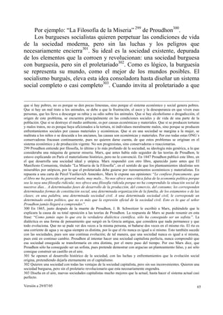 Por ejemplo: “La Filosofía de la Miseria” 299 de Proudhon300.
    Los burgueses socialistas quieren perpetuar las condiciones de vida
de la sociedad moderna, pero sin las luchas y los peligros que
necesariamente encierra301. Su ideal es la sociedad existente, depurada
de los elementos que la corroen y revolucionan: una sociedad burguesa
con burguesía, pero sin el proletariado302. Como es lógico, la burguesía
se representa su mundo, como el mejor de los mundos posibles. El
socialismo burgués, eleva esta idea consoladora hasta diseñar un sistema
social completo o casi completo303. Cuando invita al proletariado a que


que si hay pobres, no es porque se den pocas limosnas, sino porque el sistema económico y social genera pobres.
Que si hay un mal trato a los animales, se debe a que la frustración, el asco y la desesperanza en que viven esas
personas, que les lleva a descargar su rabia y su odio sobre los animales. Que si hay alcoholismo o drogadicción, el
origen de este problema, se encuentra principalmente en las condiciones sociales y de vida de una parte de la
población. Que si se destruye el medio ambiente, es por causas económicas y materiales. Que si se producen torturas
y malos tratos, no es porque haya aficionados a la tortura, ni individuos moralmente malos, sino porque se producen
enfrentamientos sociales por causas materiales y económicas. Que si en una sociedad se margina a la mujer, se
maltrata a los niños o se descuida a los ancianos, las causas son económicas y materiales. Por eso todas estas ONG´s
conservadoras fracasan continuamente, pues no quieren darse cuenta, de que estos problemas se originan en el
sistema económico y de producción vigente. No son progresistas, sino conservadoras o reaccionarias.
299 Proudhon entiende por filosofía, lo último y lo más profundo de la sociedad, su ideología más genérica, a la que
consideraba una máquina de generar miseria. Marx, que antes había sido seguidor de las teorías de Proudhon, le
estuvo explicando en París el materialismo histórico, pero no le convenció. En 1847 Proudhon publicó este libro, en
el que desarrolla una sociedad ideal y utópica. Marx respondió con otro libro, aparecido justo antes que El
Manifiesto Comunista, titulado ”La Miseria de la Filosofía”, en el sentido de que los planteamientos idealistas son
miserables por utópicos, por lo que el proletariado debe guiarse por razonamientos económicos y materialistas. En
repuesta a una carta de Pável Vasílievich Annenkov, Marx le expone sus opiniones: “Le confieso francamente, que
el libro me ha parecido en general malo, muy malo... No nos ofrece una crítica falsa de la economía política porque
sea la suya una filosofía ridícula; nos ofrece una filosofía ridícula porque no ha comprendido la situación social de
nuestros días... A determinadas fases de desarrollo de la producción, del comercio, del consumo; les corresponden
determinadas formas de constitución social, una determinada organización de la familia, de los estamentos o de las
clases; en una palabra, una determinada sociedad civil. A una determinada sociedad civil, le corresponde un
determinado orden político, que no es más que la expresión oficial de la sociedad civil. Esto es lo que el señor
Proudhon jamás llegará a comprender.”.
300 En 1865, justo después de la muerte de Proudhon, J. B. Schweitzer le escribió a Marx, pidiéndole que le
explicara la causa de su total oposición a las teorías de Proudhon. La respuesta de Marx se puede resumir en esta
frase: “Como jamás supo lo que era la verdadera dialéctica científica, sólo ha conseguido ser un sofista.”. La
dialéctica es una forma de pensamiento que surgió en la Grecia antigua, que considera que nada permanece y que
todo evoluciona. Que no se pude ver dos veces a la misma persona, ni bañarse dos veces en el mismo río. El río es
una corriente de agua y su agua siempre es distinta, por lo que el río nunca es igual a sí mismo. Esto también sucede
con las sociedades, pues son una continua evolución; de tal manera, que una sociedad nunca es igual a sí misma,
pues está en continuo cambio. Proudhon al intentar hacer una sociedad capitalista perfecta, nunca comprendió que
esa sociedad enseguida se transformaría en otra distinta, por el mero paso del tiempo. Por eso Marx dice, que
Proudhon sólo ha conseguido ser un sofista, pues pretende demostrar con argucias un planteamiento falso, y así sólo
consigue construir un castillo en el aire.
301 Se oponen al desarrollo histórico de la sociedad, con las luchas y enfrentamientos que la evolución social
origina, pretendiendo dejarla eternamente en el capitalismo.
302 Quieren una sociedad con todas las ventajas de la sociedad capitalista, pero sin sus inconvenientes. Quieren una
sociedad burguesa, pero sin el proletario revolucionario que esta necesariamente engendra.
303 Diseña en el aire, nuevas sociedades capitalistas mucho mejores que la actual, hasta hacer el sistema actual casi
perfecto.

Versión a 29/07/05                                                                                                 65
 
