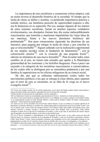 La importancia de este socialismo y comunismo crítico-utópico, está
en razón inversa al desarrollo histórico de la sociedad. Al tiempo que la
lucha de clases se define y acentúa, va perdiendo importancia práctica y
sentido teórico, esa fantástica posición de superioridad respecto a ella,
esa fe fantasiosa en su supresión. Por eso, aunque algunos de los autores
de estos sistemas socialistas, fueran en muchos aspectos verdaderos
revolucionarios, sus discípulos forman hoy día sectas indiscutiblemente
reaccionarias, que tremolan y mantienen impertérritas las viejas ideas de
sus maestros, frente a los nuevos derroteros históricos del
proletariado327. Son pues consecuentes siguiendo las doctrinas de sus
maestros, pues pugnan por mitigar la lucha de clases y por conciliar lo
que es irreconciliable328. Siguen soñando con la realización experimental
de sus utopías sociales como la fundación de falansterios329, con la
colonización interior330, con la creación de una pequeña Icaria331,
edición en miniatura de una nueva Jerusalén332. Para levantar todos estos
castillos en el aire, no tienen más remedio que apelar a la filantrópica
generosidad de los corazones y los bolsillos burgueses. Poco a poco van
cayendo a la categoría de los socialistas reaccionarios o conservadores,
de los cuales sólo se distinguen por su sistemática pedantería y por una
fanática fe supersticiosa en los efectos milagrosos de su ciencia social.
     He ahí, por qué se enfrentan rabiosamente contra todos los
movimientos políticos a los que se entrega la clase obrera, pues suponen
que el error de esta se encuentra, en su falta de fe ciega en el nuevo
evangelio social333.
327 Como casi siempre sucede con las teorías progresistas, con el paso del tiempo acaban siendo conservadoras e
incluso terminan siendo reaccionarias, superadas por nuevas teorías más avanzadas.
328 Reconciliar los intereses de los explotadores y de los explotados.
329 Los falansterios fueron las comunidades experimentales de Fourier. Acabaron en el más absoluto fracaso.
330 Ante el vacío que le hacía la sociedad oficial, Owen se vio obligado en su vejez a emigrar a los Estados Unidos.
A sus experimentos sociales en Gran Bretaña, Méjico y sobre todo en Estados Unidos, les llamó “colonizaciones
interiores”. Todas fracasaron estrepitosamente.
331 Cabet era uno de los miembros del movimiento radical francés, al que se nombra en el primer párrafo de El
Manifiesto Comunista. Mientras se escribía este, estaba preparando un experimento social al que llamó “Icaria”, que
fue un fracaso total. Varios miles de Europeos fueron a los Estados Unidos para fundar una pequeña Icaria, pero
muchos volvieron a Europa vencidos y desilusionados pocos años después. Para su proyecto, Cabet intentó
conseguir el apoyo de La Liga de los Comunistas en Londres, y pese a que estos le advirtieron del sonoro fracaso
que le esperaba a su socialismo utópico, no les hizo el más mínimo caso.
332 En el Nuevo Testamento y especialmente en El Evangelio de San Lucas, se nos relata como por obra del
Espíritu Santo, los primeros cristianos de la comunidad de Jerusalén, vivían en un perfecto comunismo cristiano.
Cabet, Saint Simon y Owen, fueron profundos cristianos, que intentaban revivir esta comunidad cristiana en sus
planteamientos sociales. Por el contrario, Fourier tenía un terrible odio a los curas, a los abogados y a los militares.
333 Debido al paso del tiempo, han cambiado de progresistas a reaccionarios. Engels indica en El Antidurin, que al
principio: “…si se producen protestas, ellas proceden del seno de la clase dominante misma (Saint Simon, Fourier,

Versión a 29/07/05                                                                                                    71
 