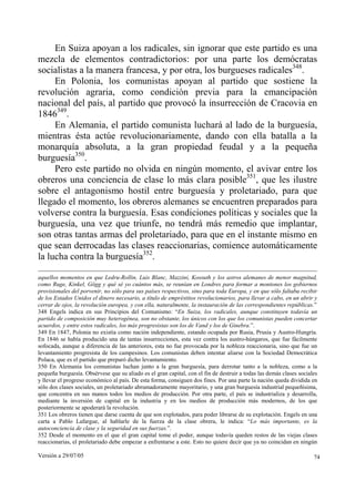 En Suiza apoyan a los radicales, sin ignorar que este partido es una
mezcla de elementos contradictorios: por una parte los demócratas
socialistas a la manera francesa, y por otra, los burgueses radicales348.
     En Polonia, los comunistas apoyan al partido que sostiene la
revolución agraria, como condición previa para la emancipación
nacional del país, al partido que provocó la insurrección de Cracovia en
1846349.
     En Alemania, el partido comunista luchará al lado de la burguesía,
mientras ésta actúe revolucionariamente, dando con ella batalla a la
monarquía absoluta, a la gran propiedad feudal y a la pequeña
burguesía350.
     Pero este partido no olvida en ningún momento, el avivar entre los
obreros una conciencia de clase lo más clara posible351, que les ilustre
sobre el antagonismo hostil entre burguesía y proletariado, para que
llegado el momento, los obreros alemanes se encuentren preparados para
volverse contra la burguesía. Esas condiciones políticas y sociales que la
burguesía, una vez que triunfe, no tendrá más remedio que implantar,
son otras tantas armas del proletariado, para que en el instante mismo en
que sean derrocadas las clases reaccionarias, comience automáticamente
la lucha contra la burguesía352.

aquellos momentos en que Ledru-Rollin, Luis Blanc, Mazzini, Kossuth y los astros alemanes de menor magnitud,
como Ruge, Kinkel, Gögg y qué sé yo cuántos más, se reunían en Londres para formar a montones los gobiernos
provisionales del porvenir, no sólo para sus países respectivos, sino para toda Europa, y en que sólo faltaba recibir
de los Estados Unidos el dinero necesario, a título de empréstitos revolucionarios, para llevar a cabo, en un abrir y
cerrar de ojos, la revolución europea, y con ella, naturalmente, la instauración de las correspondientes repúblicas.”
348 Engels indica en sus Principios del Comunismo: “En Suiza, los radicales, aunque constituyen todavía un
partido de composición muy heterogénea, son no obstante, los únicos con los que los comunistas pueden concertar
acuerdos, y entre estos radicales, los más progresistas son los de Vand y los de Ginebra.”.
349 En 1847, Polonia no existía como nación independiente, estando ocupada por Rusia, Prusia y Austro-Hungría.
En 1846 se había producido una de tantas insurrecciones, esta vez contra los austro-húngaros, que fue fácilmente
sofocada, aunque a diferencia de las anteriores, esta no fue provocada por la nobleza reaccionaria, sino que fue un
levantamiento progresista de los campesinos. Los comunistas deben intentar aliarse con la Sociedad Democrática
Polaca, que es el partido que preparó dicho levantamiento.
350 En Alemania los comunistas luchan junto a la gran burguesía, para derrotar tanto a la nobleza, como a la
pequeña burguesía. Obsérvese que su aliado es el gran capital, con el fin de destruir a todas las demás clases sociales
y llevar el progreso económico al país. De esta forma, consiguen dos fines. Por una parte la nación queda dividida en
sólo dos clases sociales, un proletariado abrumadoramente mayoritario, y una gran burguesía industrial pequeñísima,
que concentra en sus manos todos los medios de producción. Por otra parte, el país se industrializa y desarrolla,
mediante la inversión de capital en la industria y en los medios de producción más modernos, de los que
posteriormente se apoderará la revolución.
351 Los obreros tienen que darse cuenta de que son explotados, para poder librarse de su explotación. Engels en una
carta a Pablo Lafargue, al hablarle de la fuerza de la clase obrera, le indica: “Lo más importante, es la
autoconciencia de clase y la seguridad en sus fuerzas.”.
352 Desde el momento en el que el gran capital tome el poder, aunque todavía queden restos de las viejas clases
reaccionarias, el proletariado debe empezar a enfrentarse a este. Esto no quiere decir que ya no coincidan en ningún

Versión a 29/07/05                                                                                                   74
 