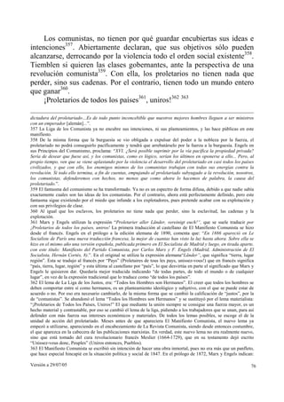 Los comunistas, no tienen por qué guardar encubiertas sus ideas e
intenciones357. Abiertamente declaran, que sus objetivos sólo pueden
alcanzarse, derrocando por la violencia todo el orden social existente358.
Tiemblen si quieren las clases gobernantes, ante la perspectiva de una
revolución comunista359. Con ella, los proletarios no tienen nada que
perder, sino sus cadenas. Por el contrario, tienen todo un mundo entero
que ganar360.
     ¡Proletarios de todos los países361, uniros!362 363

dictadura del proletariado…Es de todo punto inconcebible que nuestros mejores hombres lleguen a ser ministros
con un emperador [alemán]...”.
357 La Liga de los Comunista ya no encubre sus intenciones, ni sus planteamientos, y las hace públicas en este
manifiesto.
358 De la misma forma que la burguesía se vio obligada a expulsar del poder a la nobleza por la fuerza, el
proletariado no podrá conseguirlo pacíficamente y tendrá que arrebatárselo por la fuerza a la burguesía. Engels en
sus Principios del Comunismo, proclama: “XVI. ¿Será posible suprimir por la vía pacífica la propiedad privada?
Sería de desear que fuese así, y los comunistas, como es lógico, serían los últimos en oponerse a ello... Pero, al
propio tiempo, ven que se viene aplastando por la violencia el desarrollo del proletariado en casi todos los países
civilizados, y que con ello, los enemigos mismos de los comunistas trabajan con todas sus energías contra la
revolución. Si todo ello termina, a fin de cuentas, empujando al proletariado subyugado a la revolución, nosotros,
los comunistas, defenderemos con hechos, no menos que como ahora lo hacemos de palabra, la causa del
proletariado.”.
359 El fantasma del comunismo se ha transformado. Ya no es un espectro de forma difusa, debido a que nadie sabía
exactamente cuales son las ideas de los comunistas. Por el contrario, ahora está perfectamente definido, pero este
fantasma sigue existiendo por el miedo que infunde a los explotadores, pues pretende acabar con su explotación y
con sus privilegios de clase.
360 Al igual que los esclavos, los proletarios no tiene nada que perder, sino la esclavitud, las cadenas y la
explotación.
361 Marx y Engels utilizan la expresión “Proletarier aller Länder, vereinigt euch!“, que se suele traducir por
¡Proletarios de todos los países, uniros! La primera traducción al castellano de El Manifiesto Comunista se hizo
desde el francés. Engels en el prólogo a la edición alemana de 1890, comenta que: “En 1886 apareció en Le
Socialiste de París una nueva traducción francesa, la mejor de cuantas han visto la luz hasta ahora. Sobre ella se
hizo en el mismo año una versión española, publicada primero en El Socialista de Madrid y luego, en tirada aparte,
con este título: Manifiesto del Partido Comunista, por Carlos Marx y F. Engels (Madrid, Administración de El
Socialista, Hernán Cortés, 8).”. En el original se utiliza la expresión alemana“Länder”, que significa “tierra, lugar
región”. Esta se tradujo al francés por “Pays” (Proletaires de tous les pays, unissez-vous!) que en francés significa
“país, tierra, lugar, región” y esta última al castellano por “país”, lo que desvirtúa en parte el significado que Marx y
Engels le quisieron dar. Quedaría mejor traducida indicando “de todas partes, de todo el mundo o de cualquier
lugar”, en vez de la expresión tradicional que lo traduce como “de todos los países”.
362 El lema de La Liga de los Justos, era: “Todos los Hombres son Hermanos”. El creer que todos los hombres se
deben comportar entre sí como hermanos, es un planteamiento ideológico y subjetivo, con el que se puede estar de
acuerdo o no. Por eso era necesario cambiarlo, de la misma forma que se cambió la calificación de “justos”, por la
de “comunistas”. Se abandonó el lema “Todos los Hombres son Hermanos” y se sustituyó por el lema materialista:
“¡Proletarios de Todos los Países, Uniros!” El que mediante la unión siempre se consigue una fuerza mayor, es un
hecho material y contrastable, por eso se cambió el lema de la liga, pidiendo a los trabajadores que se unan, para así
defender con más fuerza sus intereses económicos y materiales. De todos los lemas posibles, se escoge el de la
unidad de acción del proletariado. Meses antes de que apareciera El Manifiesto Comunista, el nuevo lema ya
empezó a utilizarse, apareciendo en el encabezamiento de La Revista Comunista, siendo desde entonces costumbre,
el que aparezca en la cabecera de las publicaciones marxistas. En verdad, este nuevo lema no era realmente nuevo,
sino que está tomado del cura revolucionario francés Meslier (1664-1729), que en su testamento dejó escrito
“Unissez-vous donc, Peuples” (Uniros entonces, Pueblos).
363 El Manifiesto Comunista se escribió sin intención de hacer una obra inmortal, pues no era más que un panfleto,
que hace especial hincapié en la situación política y social de 1847. En el prólogo de 1872, Marx y Engels indican:

Versión a 29/07/05                                                                                                     76
 