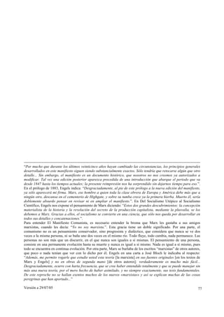 “Por mucho que durante los últimos veinticinco años hayan cambiado las circunstancias, los principios generales
desarrollados en este manifiesto siguen siendo substancialmente exactos. Sólo tendría que retocarse algún que otro
detalle... Sin embargo, el manifiesto es un documento histórico, que nosotros no nos creemos ya autorizados a
modificar. Tal vez una edición posterior aparezca precedida de una introducción que abarque el período que va
desde 1847 hasta los tiempos actuales; la presente reimpresión nos ha sorprendido sin dejarnos tiempo para eso.”.
En el prólogo de 1883, Engels indica: “Desgraciadamente, al pie de este prólogo a la nueva edición del manifiesto,
ya sólo aparecerá mi firma. Marx, ese hombre a quien toda la clase obrera de Europa y América debe más que a
ningún otro, descansa en el cementerio de Highgate, y sobre su tumba crece ya la primera hierba. Muerto él, sería
doblemente absurdo pensar en revisar ni en ampliar el manifiesto.”. En Del Socialismo Utópico al Socialismo
Científico, Engels nos expone el pensamiento de Marx diciendo: “Estos dos grandes descubrimientos: la concepción
materialista de la historia y la revelación del secreto de la producción capitalista, mediante la plusvalía, se los
debemos a Marx. Gracias a ellos, el socialismo se convierte en una ciencia, que sólo nos queda por desarrollar en
todos sus detalles y concatenaciones.”.
Para entender El Manifiesto Comunista, es necesario entender la broma que Marx les gastaba a sus amigos
marxistas, cuando les decía: “Yo no soy marxista.”. Esta gracia tiene un doble significado. Por una parte, el
comunismo no es un pensamiento conservador, sino progresista y dialéctico, que considera que nunca se ve dos
veces a la misma persona, ni se baña uno dos veces en el mismo río. Todo fluye, todo cambia, nada permanece. Las
personas no son más que un discurrir, en el que nunca son iguales a sí mismas. El pensamiento de una persona,
consiste en una permanente evolución hasta su muerte y nunca es igual a sí mismo. Nada es igual a sí mismo, pues
todo se encuentra en continua evolución. Por otra parte, Marx se burlaba de los escritos “marxistas” de otros autores,
que poco o nada tenían que ver con lo dicho por él. Engels en una carta a José Bloch le indicaba al respecto:
“Además, me permito rogarle que estudie usted esta teoría [la marxista] en sus fuentes originales [en los textos de
Marx y Engels] y no en obras de segunda mano [de otros autores]; verdaderamente es mucho más fácil...
Desgraciadamente, ocurre con harta frecuencia, que se cree haber entendido totalmente y que se puede manejar sin
más una nueva teoría, por el mero hecho de haber asimilado, y no siempre exactamente, sus tesis fundamentales.
De este reproche no se hallan exentos muchos de los nuevos «marxistas» y así se explican muchas de las cosas
peregrinas que han aportado...”

Versión a 29/07/05                                                                                                  77
 