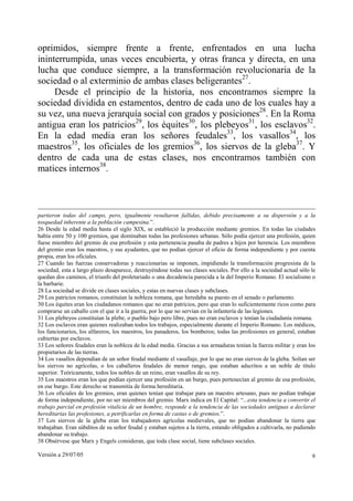 oprimidos, siempre frente a frente, enfrentados en una lucha
ininterrumpida, unas veces encubierta, y otras franca y directa, en una
lucha que conduce siempre, a la transformación revolucionaria de la
sociedad o al exterminio de ambas clases beligerantes27.
     Desde el principio de la historia, nos encontramos siempre la
sociedad dividida en estamentos, dentro de cada uno de los cuales hay a
su vez, una nueva jerarquía social con grados y posiciones28. En la Roma
antigua eran los patricios29, los équites30, los plebeyos31, los esclavos32.
En la edad media eran los señores feudales33, los vasallos34, los
maestros35, los oficiales de los gremios36, los siervos de la gleba37. Y
dentro de cada una de estas clases, nos encontramos también con
matices internos38.



partieron todas del campo, pero, igualmente resultaron fallidas, debido precisamente a su dispersión y a la
tosquedad inherente a la población campesina.”.
26 Desde la edad media hasta el siglo XIX, se estableció la producción mediante gremios. En todas las ciudades
había entre 50 y 100 gremios, que dominaban todas las profesiones urbanas. Sólo podía ejercer una profesión, quien
fuese miembro del gremio de esa profesión y esta pertenencia pasaba de padres a hijos por herencia. Los miembros
del gremio eran los maestros, y sus ayudantes, que no podían ejercer el oficio de forma independiente y por cuenta
propia, eran los oficiales.
27 Cuando las fuerzas conservadoras y reaccionarias se imponen, impidiendo la transformación progresista de la
sociedad, esta a largo plazo desaparece, destruyéndose todas sus clases sociales. Por ello a la sociedad actual sólo le
quedan dos caminos, el triunfo del proletariado o una decadencia parecida a la del Imperio Romano. El socialismo o
la barbarie.
28 La sociedad se divide en clases sociales, y estas en nuevas clases y subclases.
29 Los patricios romanos, constituían la nobleza romana, que heredaba su puesto en el senado o parlamento.
30 Los équites eran los ciudadanos romanos que no eran patricios, pero que eran lo suficientemente ricos como para
comprarse un caballo con el que ir a la guerra, por lo que no servían en la infantería de las legiones.
31 Los plebeyos constituían la plebe, o pueblo bajo pero libre, pues no eran esclavos y tenían la ciudadanía romana.
32 Los esclavos eran quienes realizaban todos los trabajos, especialmente durante el Imperio Romano. Los médicos,
los funcionarios, los alfareros, los maestros, los panaderos, los bomberos; todas las profesiones en general, estaban
cubiertas por esclavos.
33 Los señores feudales eran la nobleza de la edad media. Gracias a sus armaduras tenían la fuerza militar y eran los
propietarios de las tierras.
34 Los vasallos dependían de un señor feudal mediante el vasallaje, por lo que no eran siervos de la gleba. Solían ser
los siervos no agrícolas, o los caballeros feudales de menor rango, que estaban adscritos a un noble de título
superior. Teóricamente, todos los nobles de un reino, eran vasallos de su rey.
35 Los maestros eran los que podían ejercer una profesión en un burgo, pues pertenecían al gremio de esa profesión,
en ese burgo. Este derecho se transmitía de forma hereditaria.
36 Los oficiales de los gremios, eran quienes tenían que trabajar para un maestro artesano, pues no podían trabajar
de forma independiente, por no ser miembros del gremio. Marx indica en El Capital: “...esta tendencia a convertir el
trabajo parcial en profesión vitalicia de un hombre, responde a la tendencia de las sociedades antiguas a declarar
hereditarias las profesiones, a petrificarlas en forma de castas o de gremios.”.
37 Los siervos de la gleba eran los trabajadores agrícolas medievales, que no podían abandonar la tierra que
trabajaban. Eran súbditos de su señor feudal y estaban sujetos a la tierra, estando obligados a cultivarla, no pudiendo
abandonar su trabajo.
38 Obsérvese que Marx y Engels consideran, que toda clase social, tiene subclases sociales.

Versión a 29/07/05                                                                                                   9
 