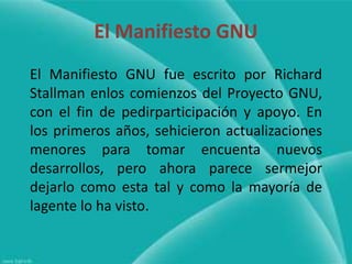 El Manifiesto GNU
El Manifiesto GNU fue escrito por Richard
Stallman enlos comienzos del Proyecto GNU,
con el fin de pedirparticipación y apoyo. En
los primeros años, sehicieron actualizaciones
menores para tomar encuenta nuevos
desarrollos, pero ahora parece sermejor
dejarlo como esta tal y como la mayoría de
lagente lo ha visto.
 