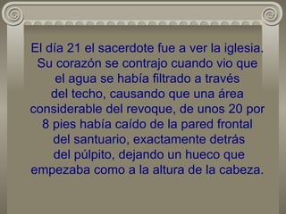 El día 21 el sacerdote fue a ver la iglesia. Su corazón se contrajo cuando vio que  el agua se había filtrado a través  del techo, causando que una área considerable del revoque, de unos 20 por 8 pies había caído de la pared frontal  del santuario, exactamente detrás  del púlpito, dejando un hueco que empezaba como a la altura de la cabeza. 