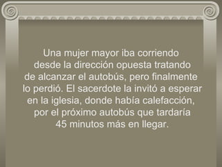 Una mujer mayor iba corriendo  desde la dirección opuesta tratando de alcanzar el autobús, pero finalmente  lo perdió. El sacerdote la invitó a esperar en la iglesia, donde había calefacción,  por el próximo autobús que tardaría  45 minutos más en llegar. 
