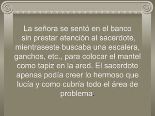 La señora se sentó en el banco  sin prestar atención al sacerdote, mientraseste buscaba una escalera, ganchos, etc., para colocar el mantel como tapiz en la ared. El sacerdote apenas podía creer lo hermoso que lucía y como cubría todo el área de problema . 