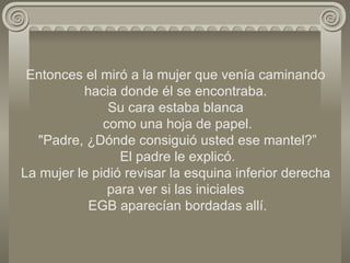 Entonces el miró a la mujer que venía caminando hacia donde él se encontraba. Su cara estaba blanca  como una hoja de papel.  "Padre, ¿Dónde consiguió usted ese mantel?”  El padre le explicó. La mujer le pidió revisar la esquina inferior derecha para ver si las iniciales  EGB aparecían bordadas allí. 