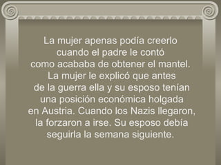 La mujer apenas podía creerlo  cuando el padre le contó  como acababa de obtener el mantel.  La mujer le explicó que antes  de la guerra ella y su esposo tenían  una posición económica holgada  en Austria. Cuando los Nazis llegaron,  la forzaron a irse. Su esposo debía seguirla la semana siguiente. 