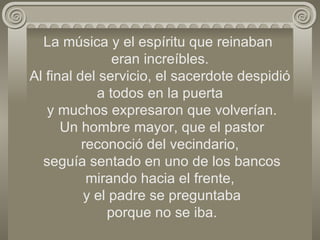 La música y el espíritu que reinaban  eran increíbles. Al final del servicio, el sacerdote despidió a todos en la puerta  y muchos expresaron que volverían.  Un hombre mayor, que el pastor reconoció del vecindario,  seguía sentado en uno de los bancos mirando hacia el frente,  y el padre se preguntaba  porque no se iba. 