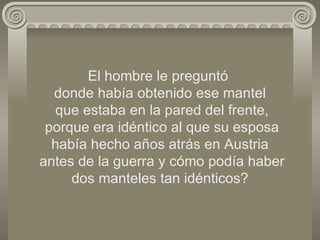 El hombre le preguntó  donde había obtenido ese mantel  que estaba en la pared del frente,  porque era idéntico al que su esposa había hecho años atrás en Austria  antes de la guerra y cómo podía haber dos manteles tan idénticos? 