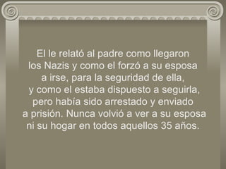 El le relató al padre como llegaron  los Nazis y como el forzó a su esposa  a irse, para la seguridad de ella,  y como el estaba dispuesto a seguirla, pero había sido arrestado y enviado  a prisión. Nunca volvió a ver a su esposa ni su hogar en todos aquellos 35 años. 