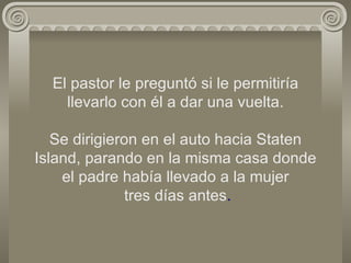 El pastor le preguntó si le permitiría llevarlo con él a dar una vuelta. Se dirigieron en el auto hacia Staten Island, parando en la misma casa donde el padre había llevado a la mujer  tres días antes . 