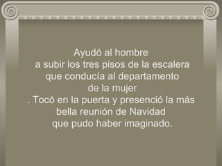 Ayudó al hombre  a subir los tres pisos de la escalera  que conducía al departamento  de la mujer . Tocó en la puerta y presenció la más bella reunión de Navidad  que pudo haber imaginado. 