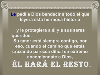 Le  pedí a Dios bendecir a todo el que leyera esta hermosa historia   y le protegiera a él y a sus seres queridos.  Su amor está siempre contigo, por eso, cuando el camino que estés cruzando parezca difícil en extremo encomiéndate a Dios,   Él hará el resto . 