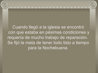 Cuando llegó a la iglesia se encontró  con que estaba en pésimas condiciones y requería de mucho trabajo de reparación.  Se fijó la meta de tener todo listo a tiempo para la Nochebuena. 