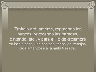 Trabajó arduamente, reparando los bancos, revocando las paredes, pintando, etc., y para el 18 de diciembre  ya había concluído con casi todos los trabajos, adelantándose a la meta trazada. 