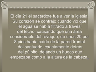 El día 21 el sacerdote fue a ver la iglesia. Su corazón se contrajo cuando vio que  el agua se había filtrado a través  del techo, causando que una área considerable del revoque, de unos 20 por 8 pies había caído de la pared frontal  del santuario, exactamente detrás  del púlpito, dejando un hueco que empezaba como a la altura de la cabeza . 