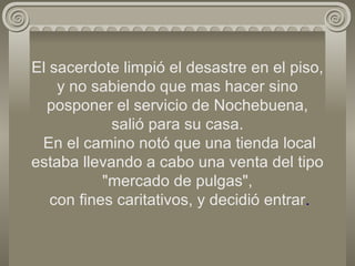 El sacerdote limpió el desastre en el piso, y no sabiendo que mas hacer sino posponer el servicio de Nochebuena, salió para su casa.  En el camino notó que una tienda local estaba llevando a cabo una venta del tipo "mercado de pulgas",  con fines caritativos, y decidió entrar . 