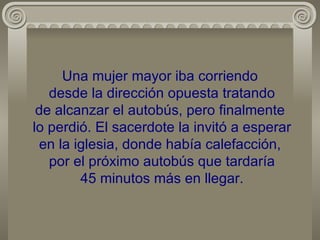 Una mujer mayor iba corriendo  desde la dirección opuesta tratando de alcanzar el autobús, pero finalmente  lo perdió. El sacerdote la invitó a esperar en la iglesia, donde había calefacción,  por el próximo autobús que tardaría  45 minutos más en llegar. 